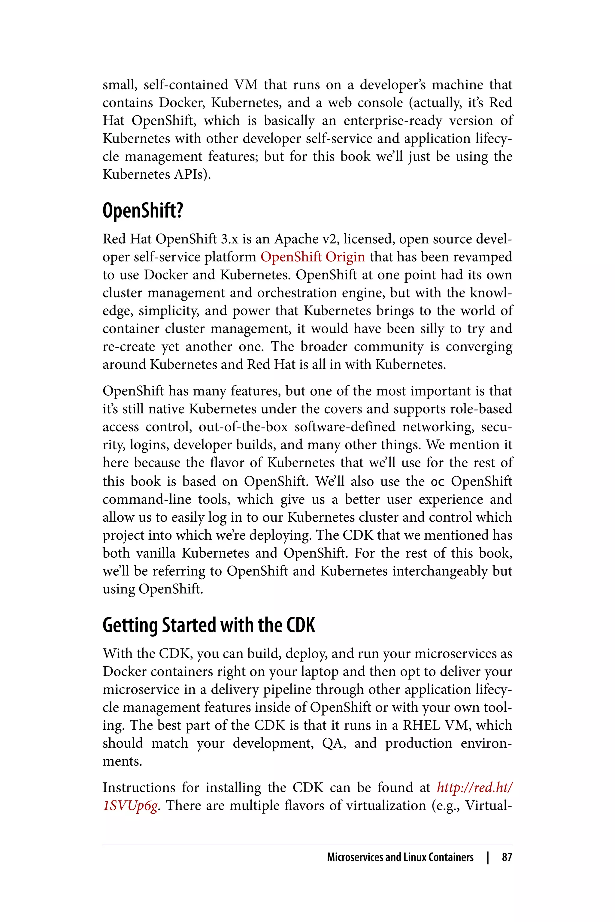 small, self-contained VM that runs on a developer’s machine that
contains Docker, Kubernetes, and a web console (actually, it’s Red
Hat OpenShift, which is basically an enterprise-ready version of
Kubernetes with other developer self-service and application lifecy‐
cle management features; but for this book we’ll just be using the
Kubernetes APIs).
OpenShift?
Red Hat OpenShift 3.x is an Apache v2, licensed, open source devel‐
oper self-service platform OpenShift Origin that has been revamped
to use Docker and Kubernetes. OpenShift at one point had its own
cluster management and orchestration engine, but with the knowl‐
edge, simplicity, and power that Kubernetes brings to the world of
container cluster management, it would have been silly to try and
re-create yet another one. The broader community is converging
around Kubernetes and Red Hat is all in with Kubernetes.
OpenShift has many features, but one of the most important is that
it’s still native Kubernetes under the covers and supports role-based
access control, out-of-the-box software-defined networking, secu‐
rity, logins, developer builds, and many other things. We mention it
here because the flavor of Kubernetes that we’ll use for the rest of
this book is based on OpenShift. We’ll also use the oc OpenShift
command-line tools, which give us a better user experience and
allow us to easily log in to our Kubernetes cluster and control which
project into which we’re deploying. The CDK that we mentioned has
both vanilla Kubernetes and OpenShift. For the rest of this book,
we’ll be referring to OpenShift and Kubernetes interchangeably but
using OpenShift.
Getting Started with the CDK
With the CDK, you can build, deploy, and run your microservices as
Docker containers right on your laptop and then opt to deliver your
microservice in a delivery pipeline through other application lifecy‐
cle management features inside of OpenShift or with your own tool‐
ing. The best part of the CDK is that it runs in a RHEL VM, which
should match your development, QA, and production environ‐
ments.
Instructions for installing the CDK can be found at http://red.ht/
1SVUp6g. There are multiple flavors of virtualization (e.g., Virtual‐
Microservices and Linux Containers | 87
 