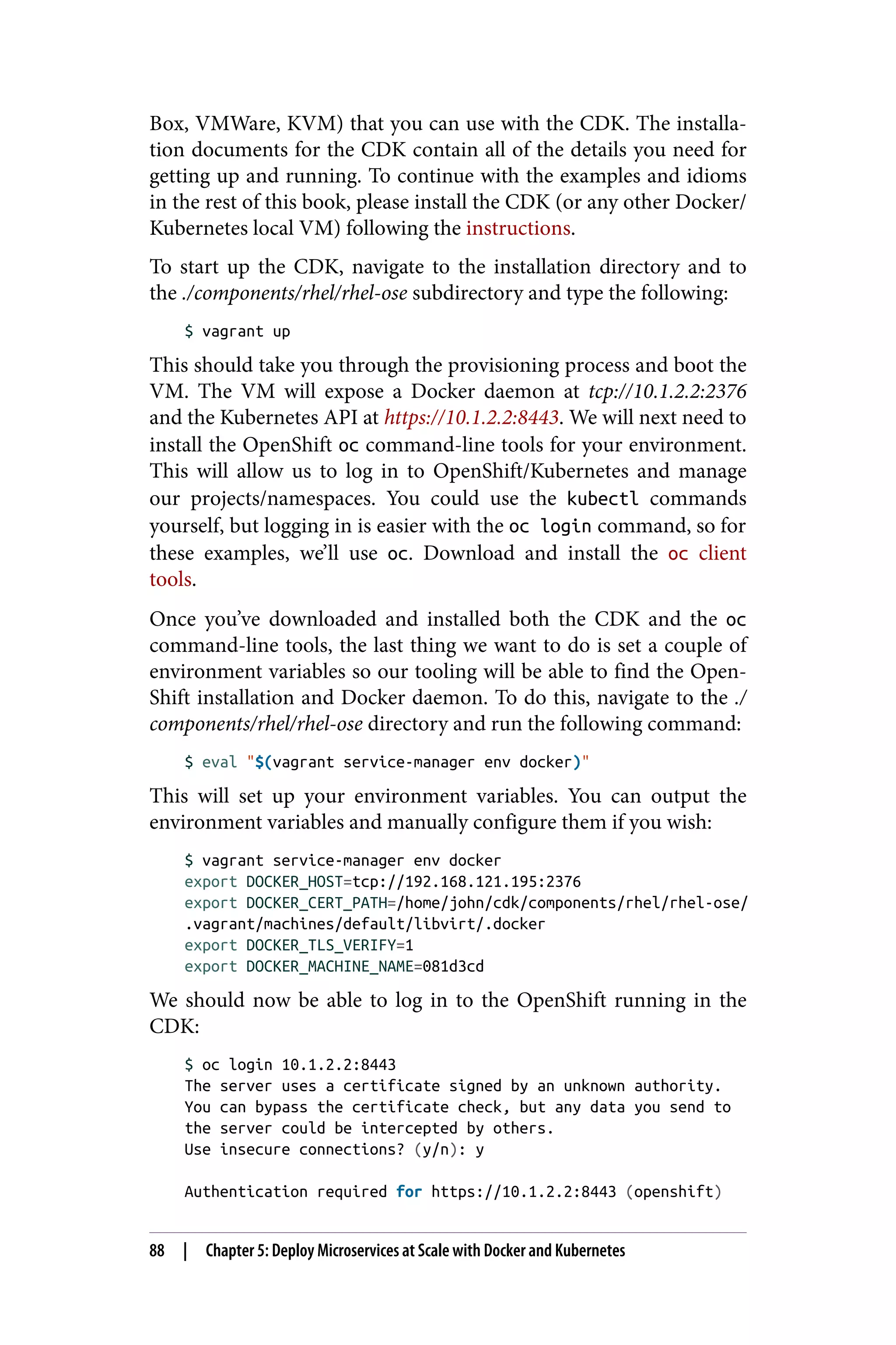 Box, VMWare, KVM) that you can use with the CDK. The installa‐
tion documents for the CDK contain all of the details you need for
getting up and running. To continue with the examples and idioms
in the rest of this book, please install the CDK (or any other Docker/
Kubernetes local VM) following the instructions.
To start up the CDK, navigate to the installation directory and to
the ./components/rhel/rhel-ose subdirectory and type the following:
$ vagrant up
This should take you through the provisioning process and boot the
VM. The VM will expose a Docker daemon at tcp://10.1.2.2:2376
and the Kubernetes API at https://10.1.2.2:8443. We will next need to
install the OpenShift oc command-line tools for your environment.
This will allow us to log in to OpenShift/Kubernetes and manage
our projects/namespaces. You could use the kubectl commands
yourself, but logging in is easier with the oc login command, so for
these examples, we’ll use oc. Download and install the oc client
tools.
Once you’ve downloaded and installed both the CDK and the oc
command-line tools, the last thing we want to do is set a couple of
environment variables so our tooling will be able to find the Open‐
Shift installation and Docker daemon. To do this, navigate to the ./
components/rhel/rhel-ose directory and run the following command:
$ eval "$(vagrant service-manager env docker)"
This will set up your environment variables. You can output the
environment variables and manually configure them if you wish:
$ vagrant service-manager env docker
export DOCKER_HOST=tcp://192.168.121.195:2376
export DOCKER_CERT_PATH=/home/john/cdk/components/rhel/rhel-ose/
.vagrant/machines/default/libvirt/.docker
export DOCKER_TLS_VERIFY=1
export DOCKER_MACHINE_NAME=081d3cd
We should now be able to log in to the OpenShift running in the
CDK:
$ oc login 10.1.2.2:8443
The server uses a certificate signed by an unknown authority.
You can bypass the certificate check, but any data you send to
the server could be intercepted by others.
Use insecure connections? (y/n): y
Authentication required for https://10.1.2.2:8443 (openshift)
88 | Chapter 5: Deploy Microservices at Scale with Docker and Kubernetes
 