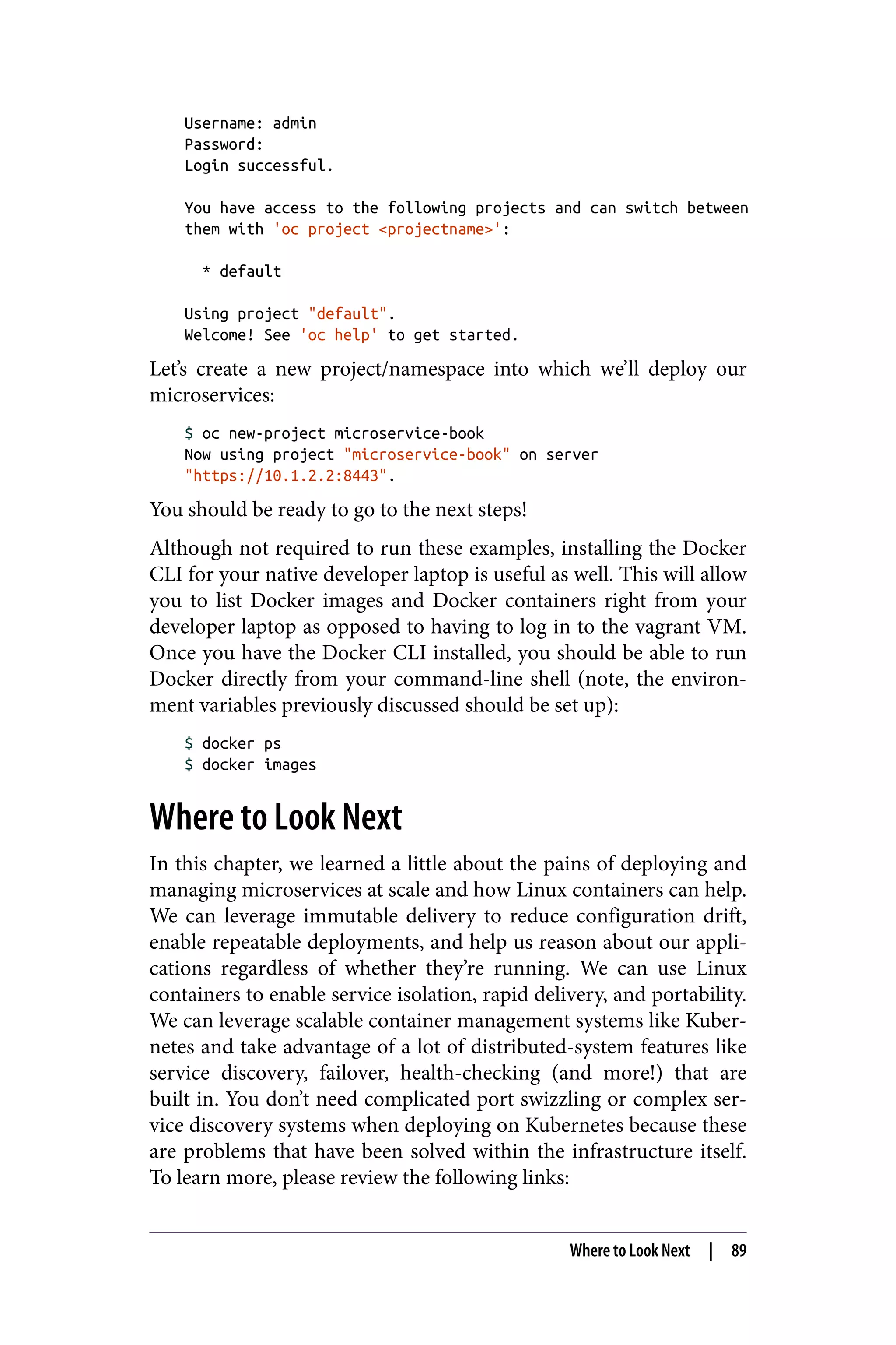 Username: admin
Password:
Login successful.
You have access to the following projects and can switch between
them with 'oc project <projectname>':
* default
Using project "default".
Welcome! See 'oc help' to get started.
Let’s create a new project/namespace into which we’ll deploy our
microservices:
$ oc new-project microservice-book
Now using project "microservice-book" on server
"https://10.1.2.2:8443".
You should be ready to go to the next steps!
Although not required to run these examples, installing the Docker
CLI for your native developer laptop is useful as well. This will allow
you to list Docker images and Docker containers right from your
developer laptop as opposed to having to log in to the vagrant VM.
Once you have the Docker CLI installed, you should be able to run
Docker directly from your command-line shell (note, the environ‐
ment variables previously discussed should be set up):
$ docker ps
$ docker images
Where to Look Next
In this chapter, we learned a little about the pains of deploying and
managing microservices at scale and how Linux containers can help.
We can leverage immutable delivery to reduce configuration drift,
enable repeatable deployments, and help us reason about our appli‐
cations regardless of whether they’re running. We can use Linux
containers to enable service isolation, rapid delivery, and portability.
We can leverage scalable container management systems like Kuber‐
netes and take advantage of a lot of distributed-system features like
service discovery, failover, health-checking (and more!) that are
built in. You don’t need complicated port swizzling or complex ser‐
vice discovery systems when deploying on Kubernetes because these
are problems that have been solved within the infrastructure itself.
To learn more, please review the following links:
Where to Look Next | 89
 