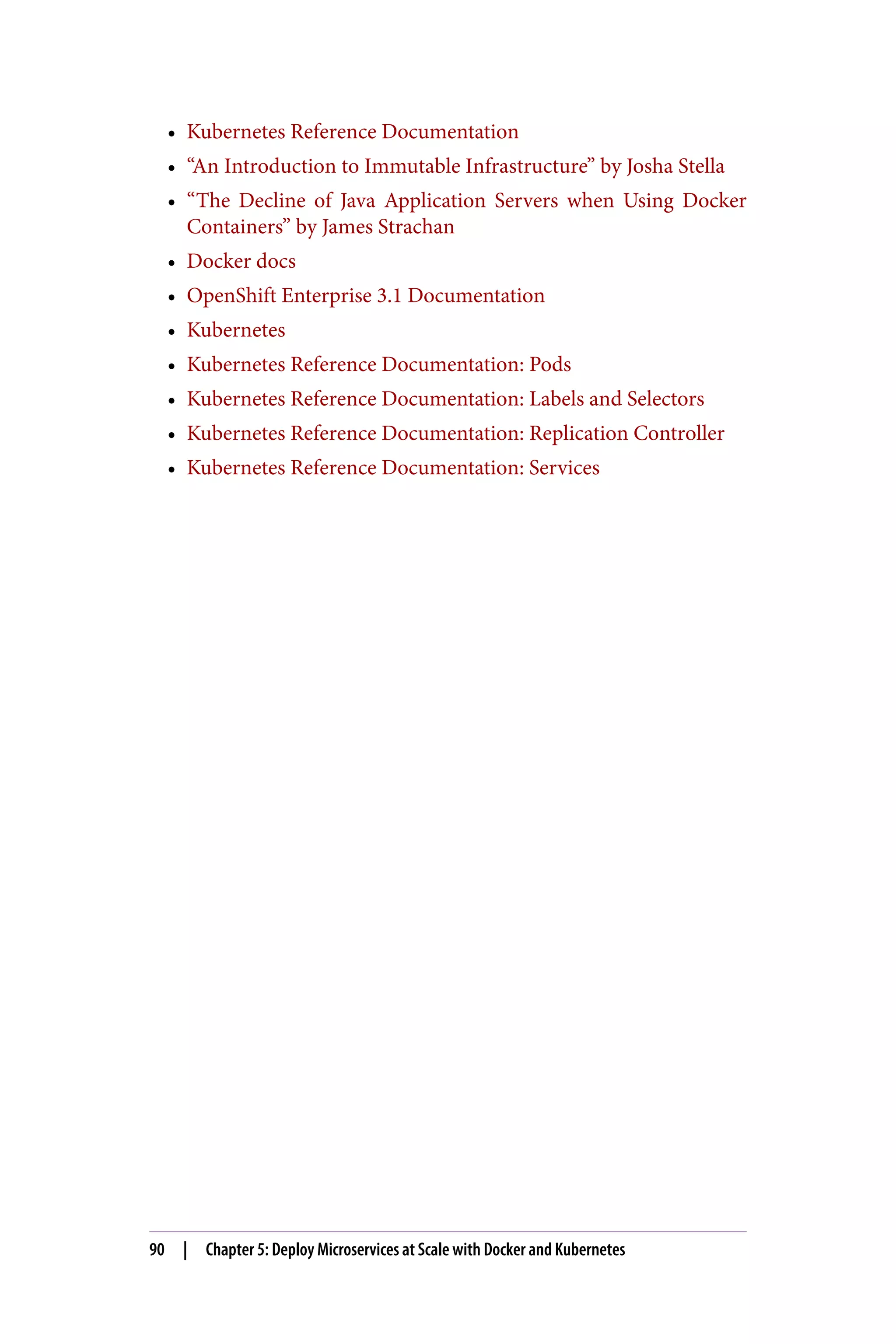 • Kubernetes Reference Documentation
• “An Introduction to Immutable Infrastructure” by Josha Stella
• “The Decline of Java Application Servers when Using Docker
Containers” by James Strachan
• Docker docs
• OpenShift Enterprise 3.1 Documentation
• Kubernetes
• Kubernetes Reference Documentation: Pods
• Kubernetes Reference Documentation: Labels and Selectors
• Kubernetes Reference Documentation: Replication Controller
• Kubernetes Reference Documentation: Services
90 | Chapter 5: Deploy Microservices at Scale with Docker and Kubernetes
 