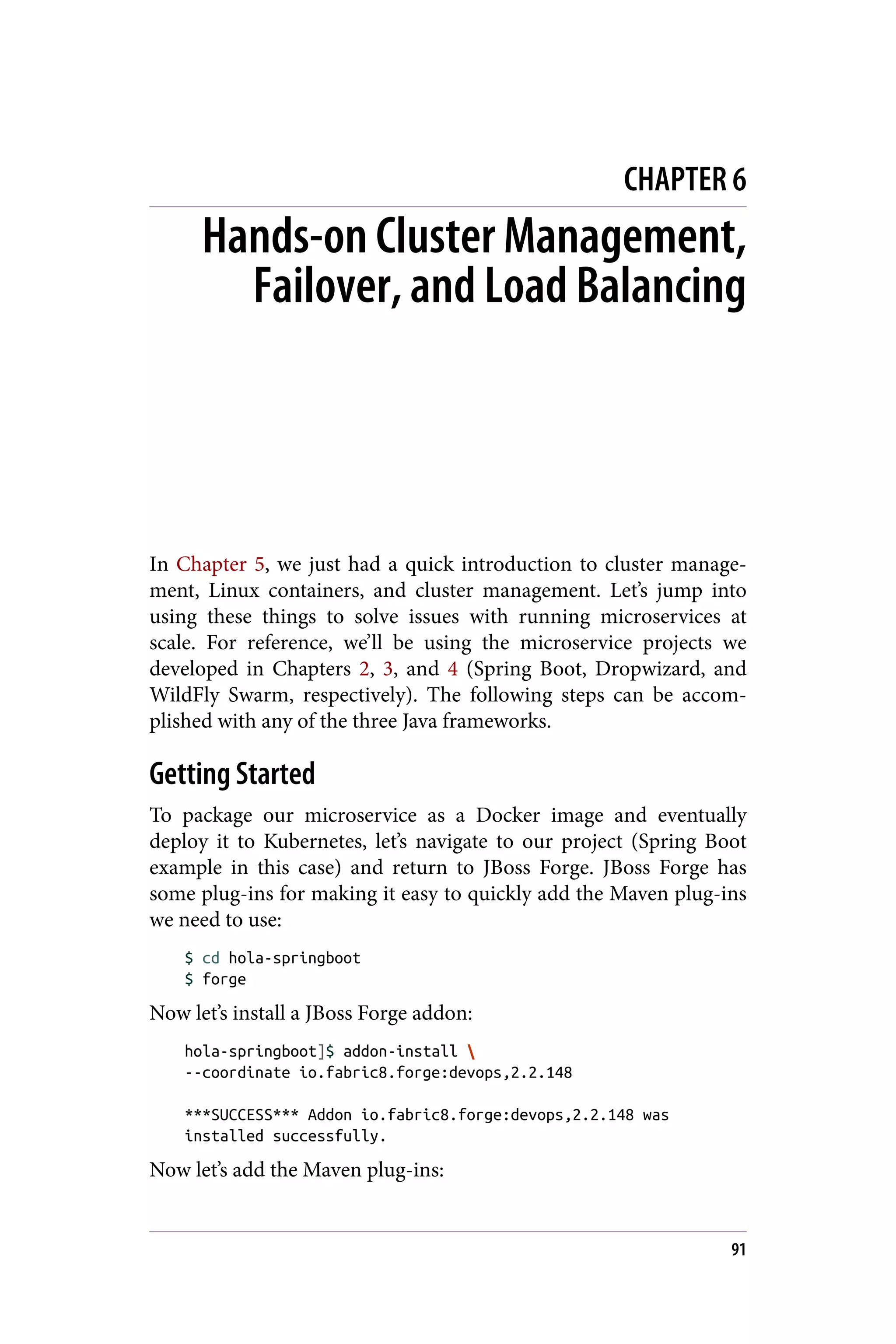 CHAPTER 6
Hands-on Cluster Management,
Failover, and Load Balancing
In Chapter 5, we just had a quick introduction to cluster manage‐
ment, Linux containers, and cluster management. Let’s jump into
using these things to solve issues with running microservices at
scale. For reference, we’ll be using the microservice projects we
developed in Chapters 2, 3, and 4 (Spring Boot, Dropwizard, and
WildFly Swarm, respectively). The following steps can be accom‐
plished with any of the three Java frameworks.
Getting Started
To package our microservice as a Docker image and eventually
deploy it to Kubernetes, let’s navigate to our project (Spring Boot
example in this case) and return to JBoss Forge. JBoss Forge has
some plug-ins for making it easy to quickly add the Maven plug-ins
we need to use:
$ cd hola-springboot
$ forge
Now let’s install a JBoss Forge addon:
hola-springboot]$ addon-install 
--coordinate io.fabric8.forge:devops,2.2.148
***SUCCESS*** Addon io.fabric8.forge:devops,2.2.148 was
installed successfully.
Now let’s add the Maven plug-ins:
91
 