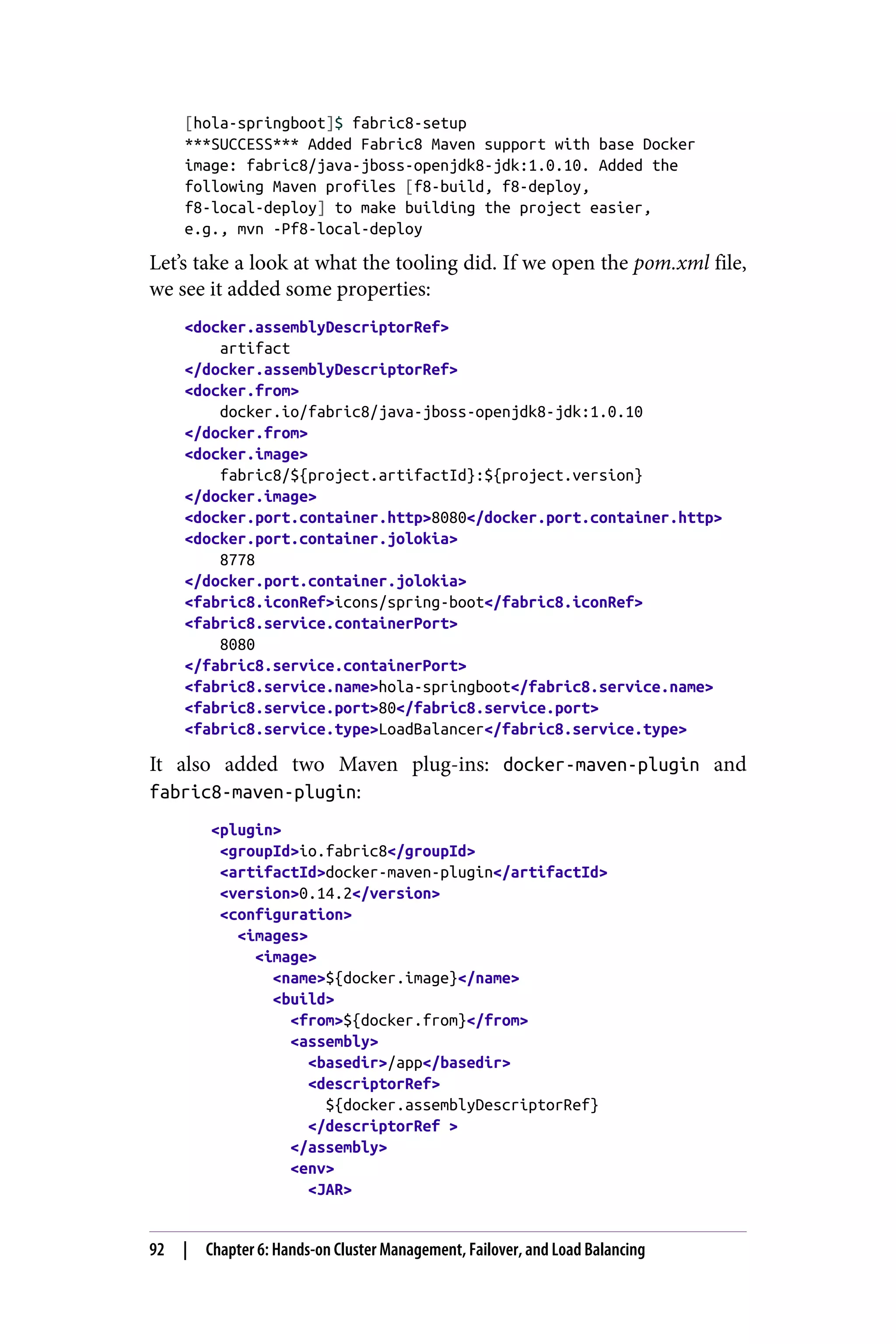 [hola-springboot]$ fabric8-setup
***SUCCESS*** Added Fabric8 Maven support with base Docker
image: fabric8/java-jboss-openjdk8-jdk:1.0.10. Added the
following Maven profiles [f8-build, f8-deploy,
f8-local-deploy] to make building the project easier,
e.g., mvn -Pf8-local-deploy
Let’s take a look at what the tooling did. If we open the pom.xml file,
we see it added some properties:
<docker.assemblyDescriptorRef>
artifact
</docker.assemblyDescriptorRef>
<docker.from>
docker.io/fabric8/java-jboss-openjdk8-jdk:1.0.10
</docker.from>
<docker.image>
fabric8/${project.artifactId}:${project.version}
</docker.image>
<docker.port.container.http>8080</docker.port.container.http>
<docker.port.container.jolokia>
8778
</docker.port.container.jolokia>
<fabric8.iconRef>icons/spring-boot</fabric8.iconRef>
<fabric8.service.containerPort>
8080
</fabric8.service.containerPort>
<fabric8.service.name>hola-springboot</fabric8.service.name>
<fabric8.service.port>80</fabric8.service.port>
<fabric8.service.type>LoadBalancer</fabric8.service.type>
It also added two Maven plug-ins: docker-maven-plugin and
fabric8-maven-plugin:
<plugin>
<groupId>io.fabric8</groupId>
<artifactId>docker-maven-plugin</artifactId>
<version>0.14.2</version>
<configuration>
<images>
<image>
<name>${docker.image}</name>
<build>
<from>${docker.from}</from>
<assembly>
<basedir>/app</basedir>
<descriptorRef>
${docker.assemblyDescriptorRef}
</descriptorRef >
</assembly>
<env>
<JAR>
92 | Chapter 6: Hands-on Cluster Management, Failover, and Load Balancing
 