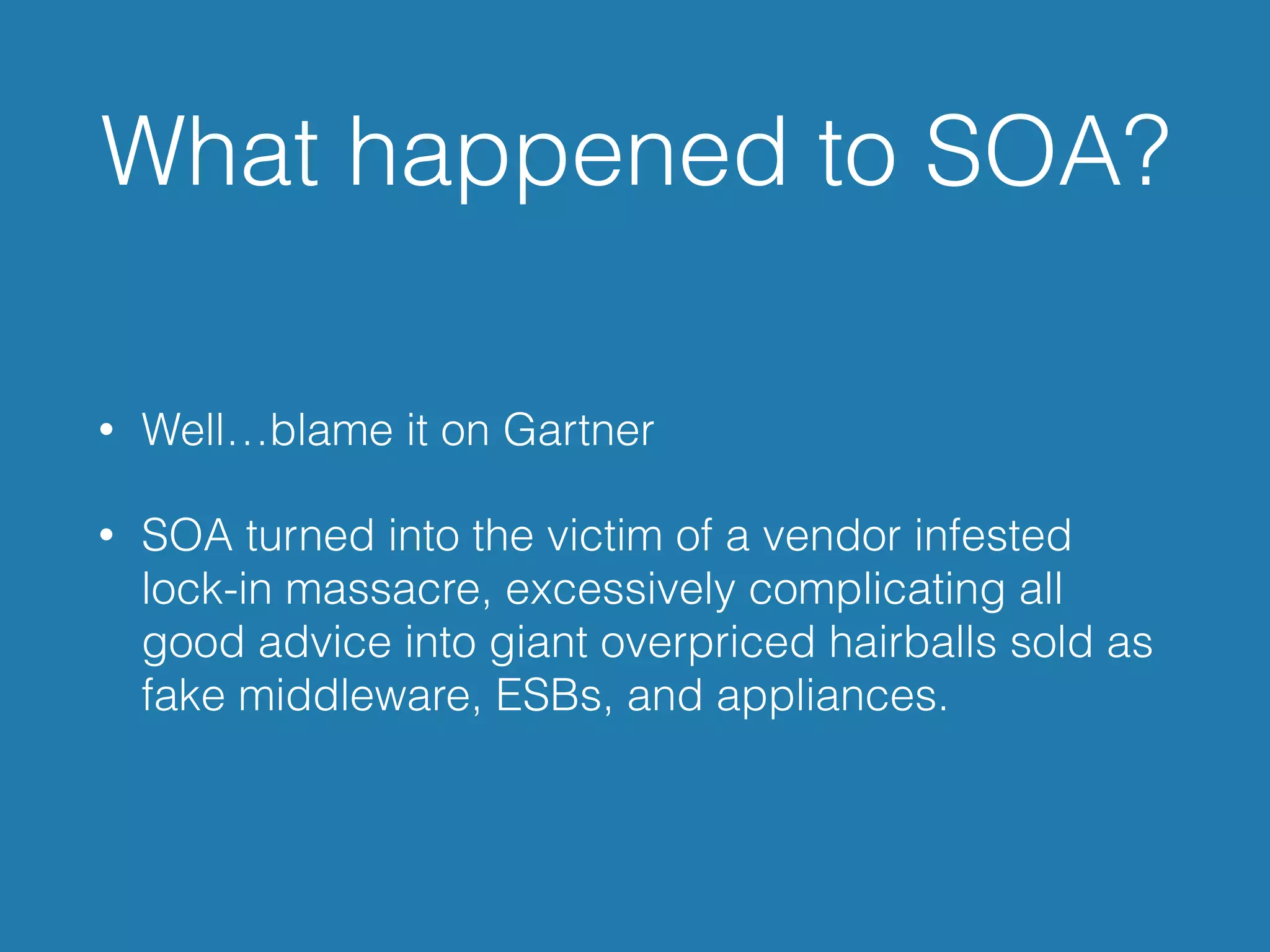 What happened to SOA?
• Well…blame it on Gartner
• SOA turned into the victim of a vendor infested
lock-in massacre, excessively complicating all
good advice into giant overpriced hairballs sold as
fake middleware, ESBs, and appliances.
 