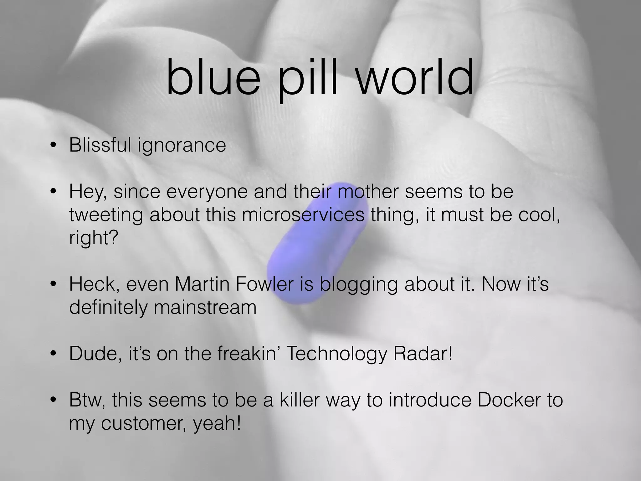 blue pill world
• Blissful ignorance
• Hey, since everyone and their mother seems to be
tweeting about this microservices thing, it must be cool,
right?
• Heck, even Martin Fowler is blogging about it. Now it’s
deﬁnitely mainstream
• Dude, it’s on the freakin’ Technology Radar!
• Btw, this seems to be a killer way to introduce Docker to
my customer, yeah!
 