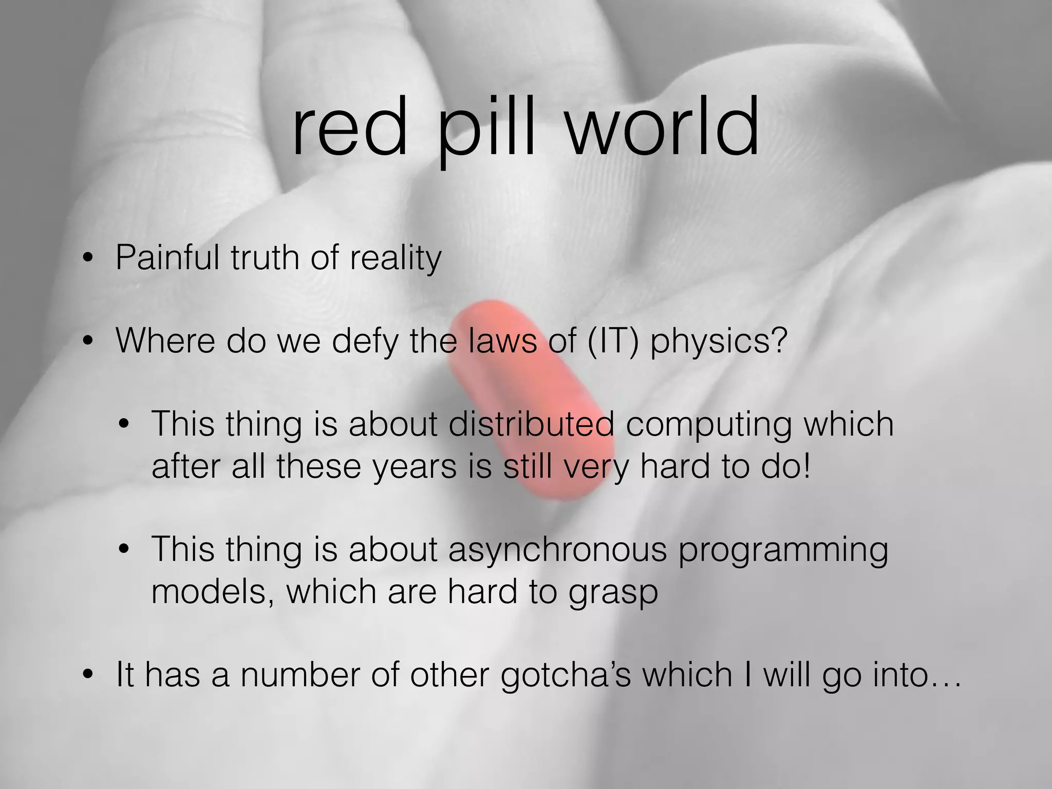 red pill world
• Painful truth of reality
• Where do we defy the laws of (IT) physics?
• This thing is about distributed computing which
after all these years is still very hard to do!
• This thing is about asynchronous programming
models, which are hard to grasp
• It has a number of other gotcha’s which I will go into…
 