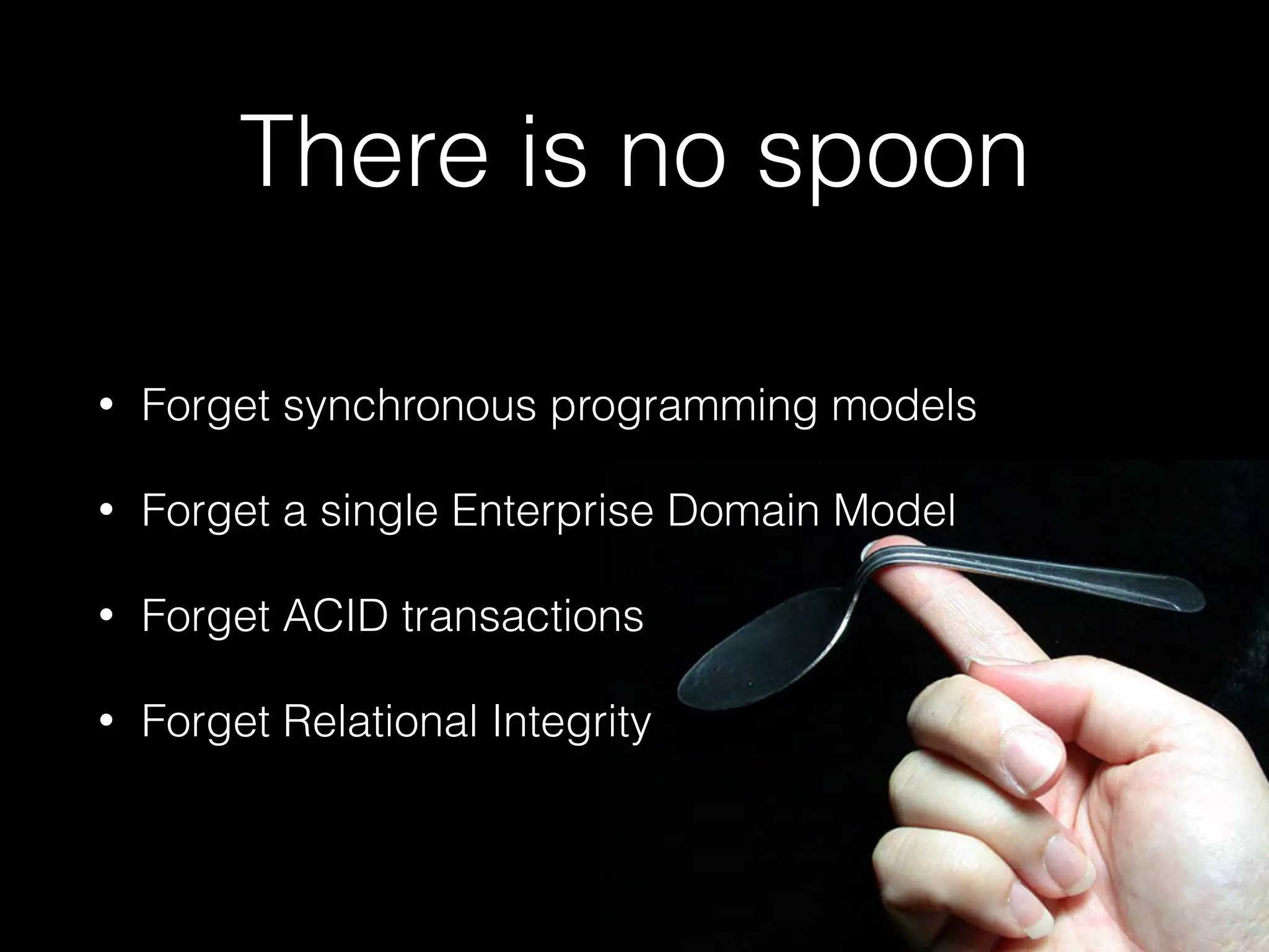 There is no spoon
• Forget synchronous programming models
• Forget a single Enterprise Domain Model
• Forget ACID transactions
• Forget Relational Integrity
 