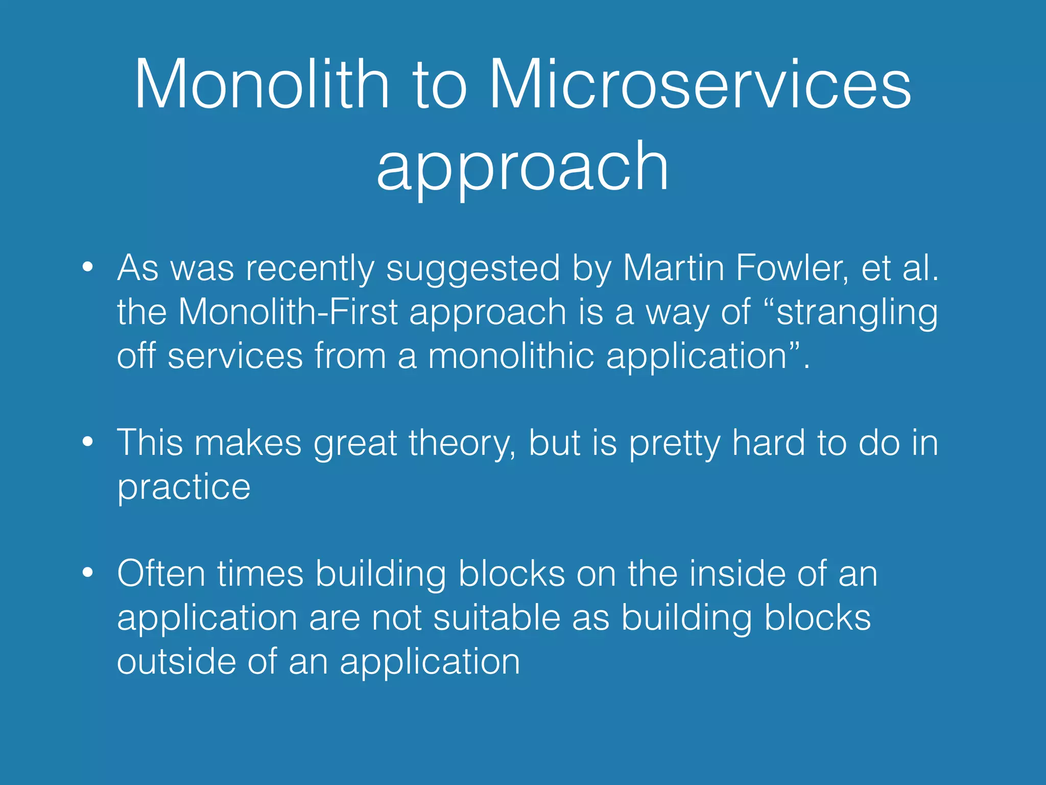 Monolith to Microservices
approach
• As was recently suggested by Martin Fowler, et al.
the Monolith-First approach is a way of “strangling
off services from a monolithic application”.
• This makes great theory, but is pretty hard to do in
practice
• Often times building blocks on the inside of an
application are not suitable as building blocks
outside of an application
 