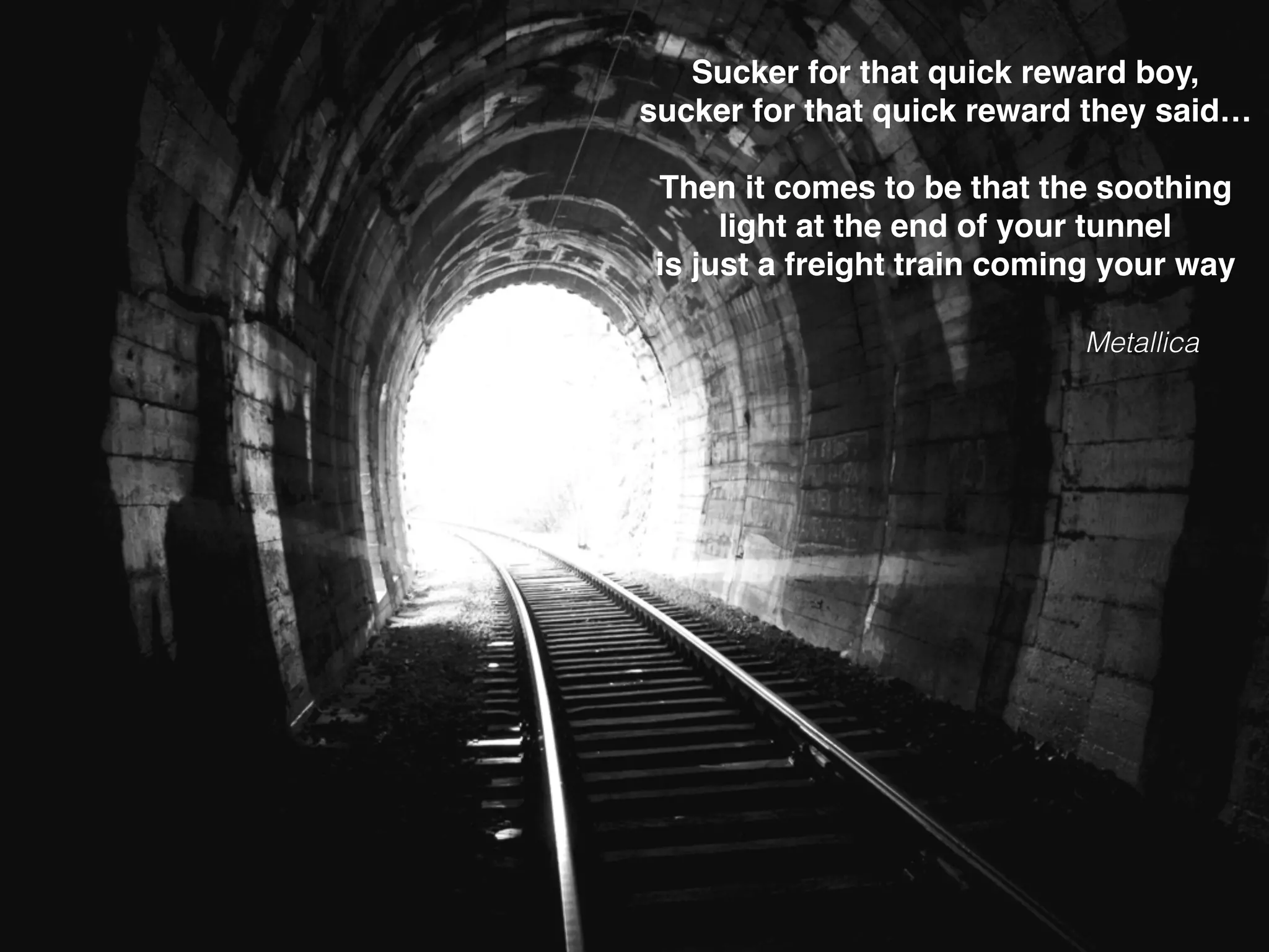 Sucker for that quick reward boy,
sucker for that quick reward they said…
Then it comes to be that the soothing
light at the end of your tunnel
is just a freight train coming your way
Metallica
 