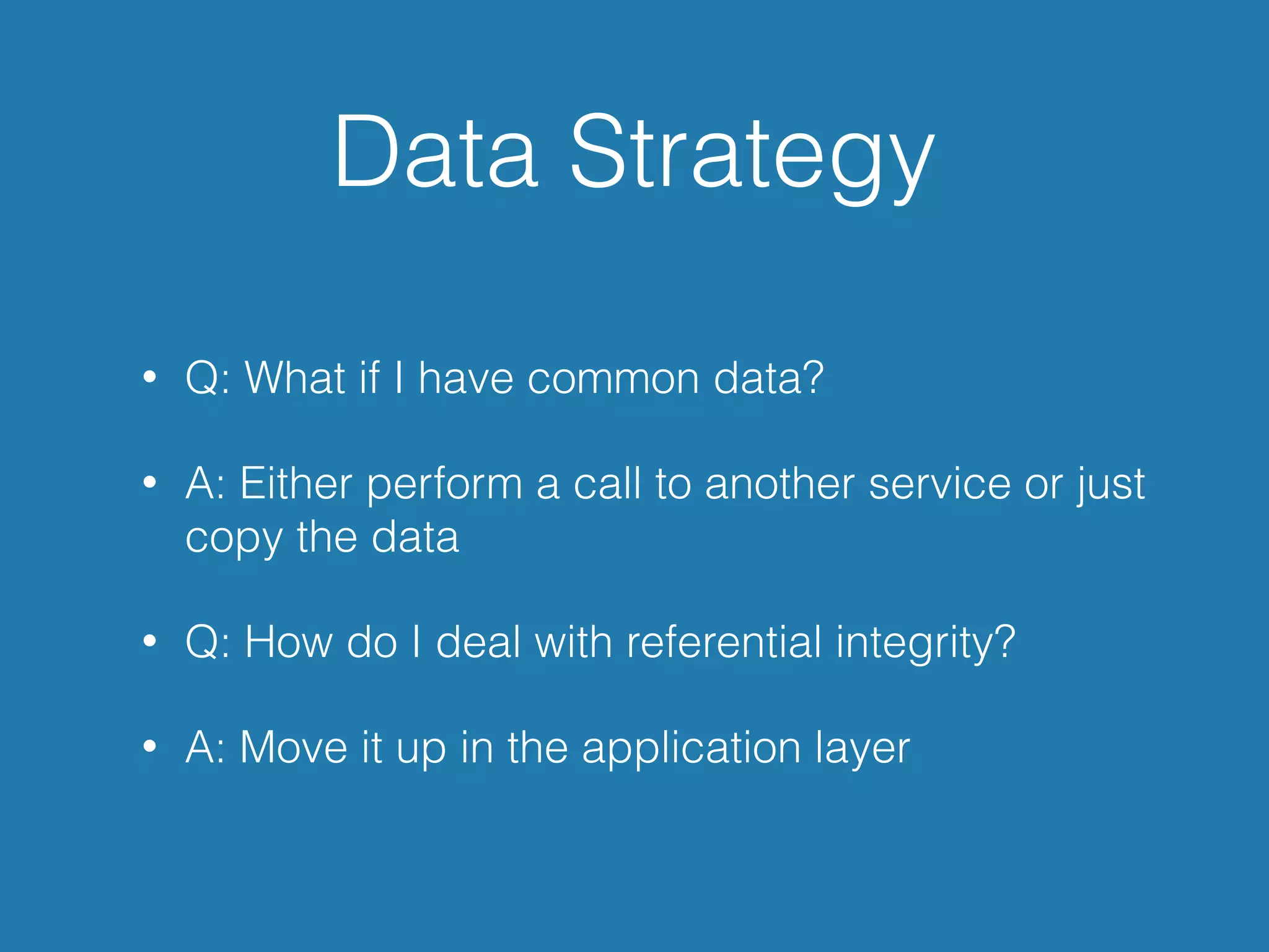 Data Strategy
• Q: What if I have common data?
• A: Either perform a call to another service or just
copy the data
• Q: How do I deal with referential integrity?
• A: Move it up in the application layer
 