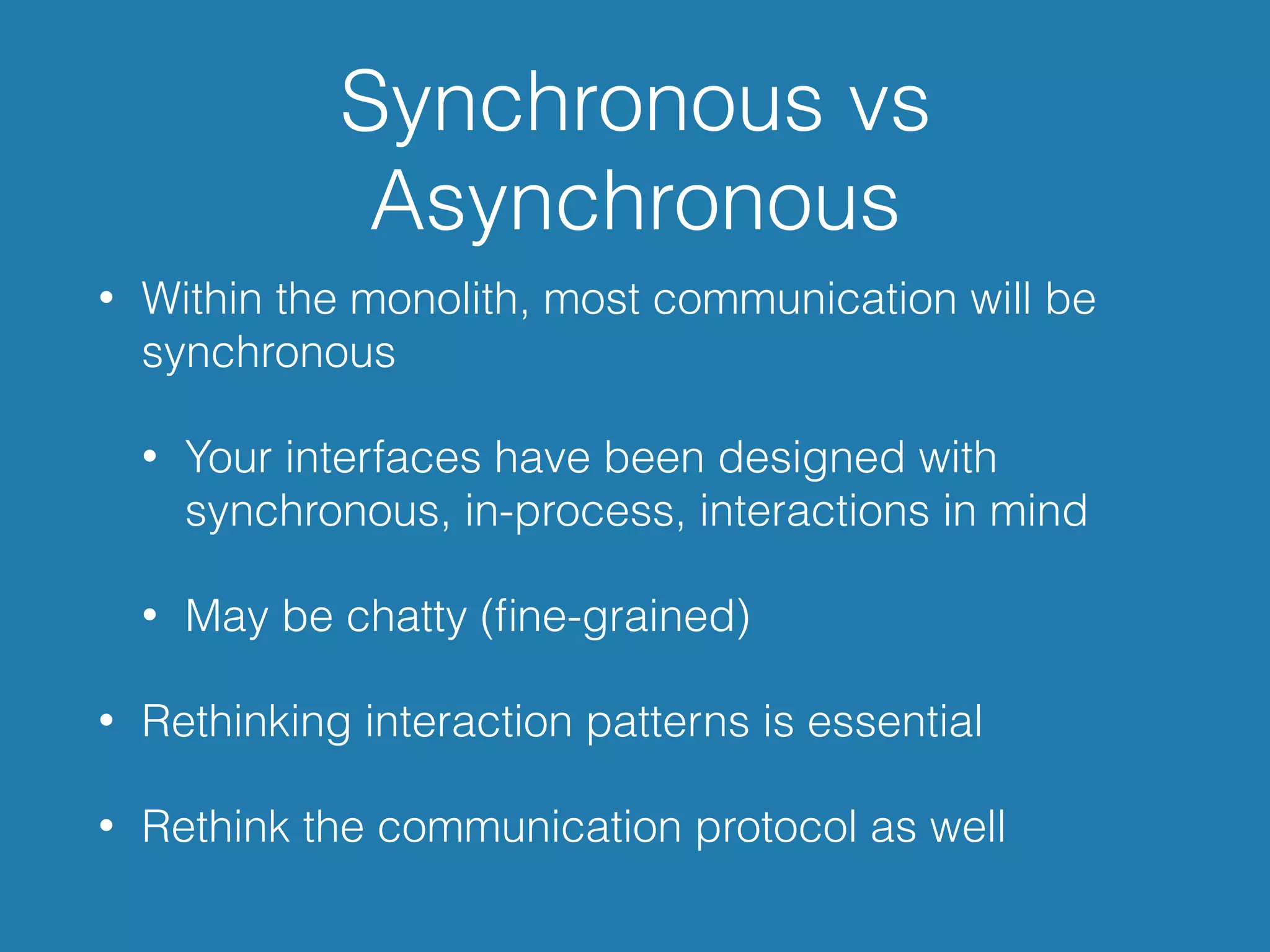Synchronous vs
Asynchronous
• Within the monolith, most communication will be
synchronous
• Your interfaces have been designed with
synchronous, in-process, interactions in mind
• May be chatty (ﬁne-grained)
• Rethinking interaction patterns is essential
• Rethink the communication protocol as well
 