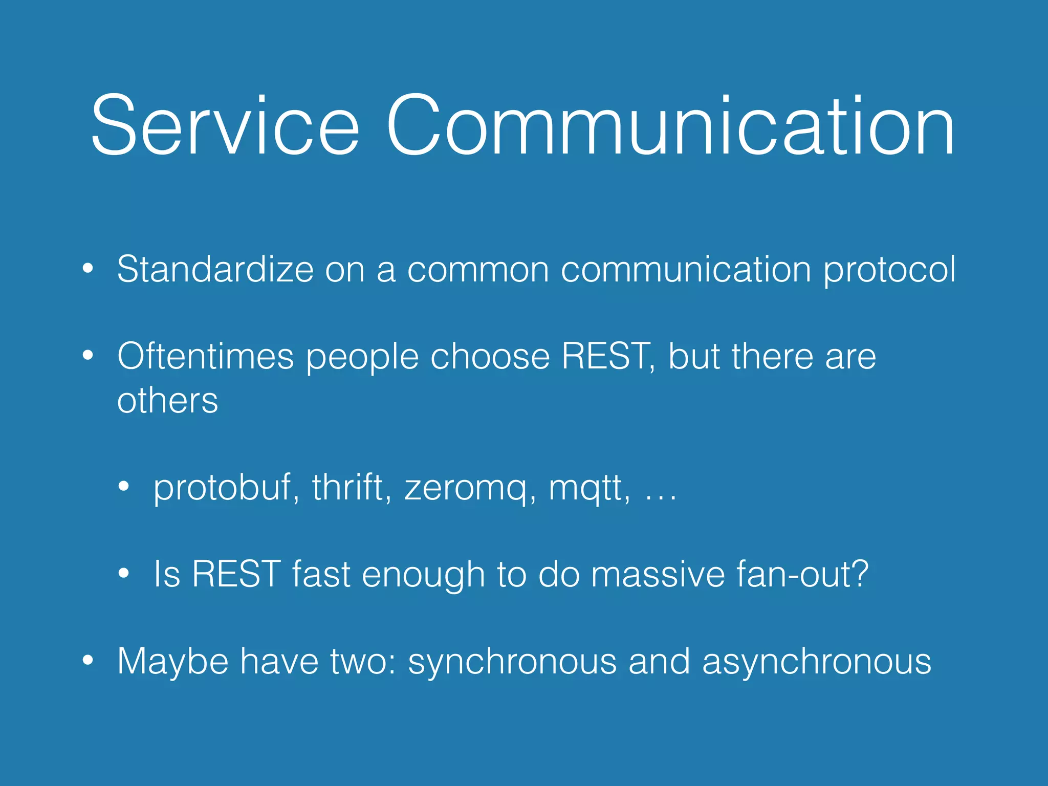 Service Communication
• Standardize on a common communication protocol
• Oftentimes people choose REST, but there are
others
• protobuf, thrift, zeromq, mqtt, …
• Is REST fast enough to do massive fan-out?
• Maybe have two: synchronous and asynchronous
 
