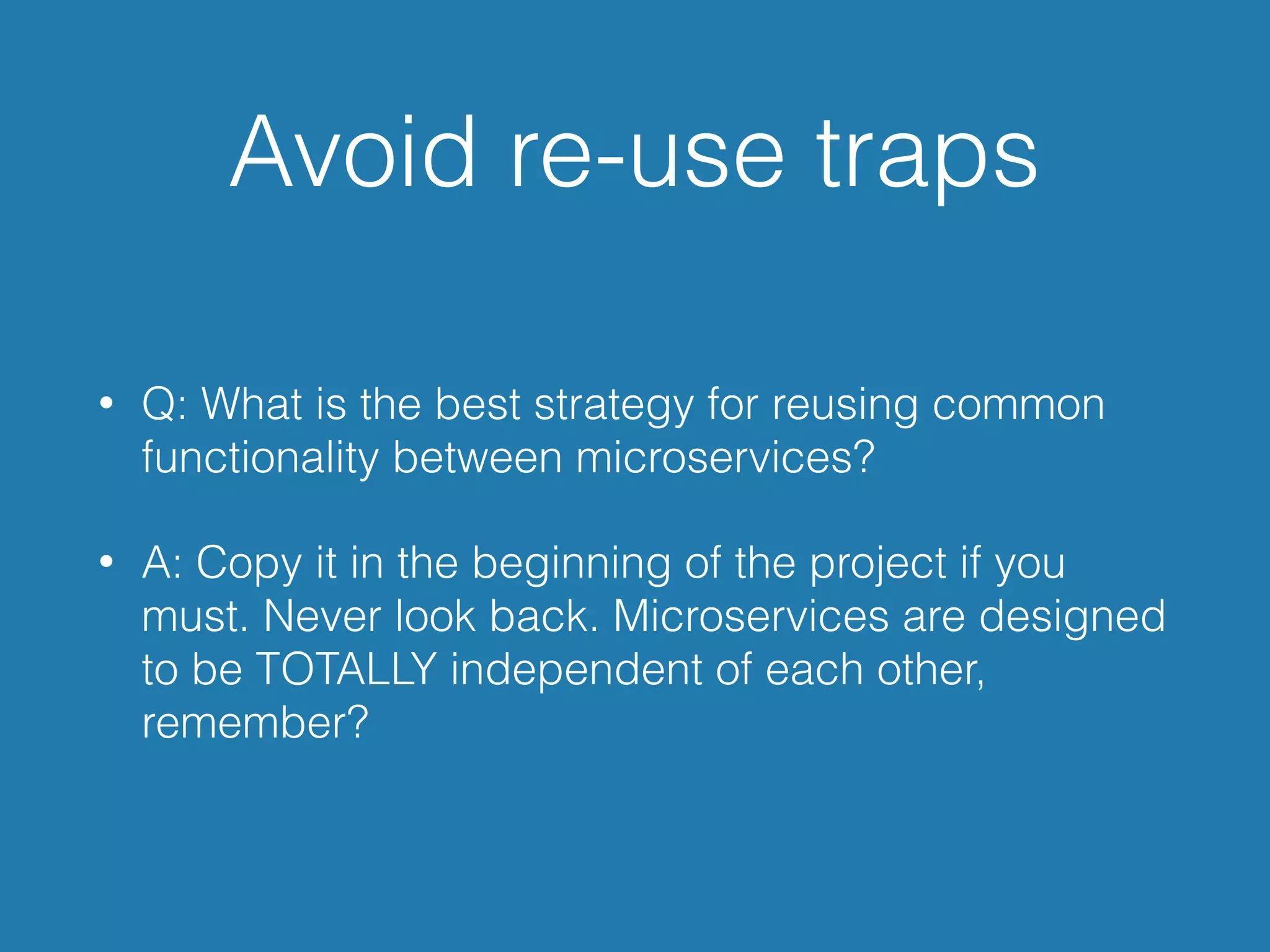 Avoid re-use traps
• Q: What is the best strategy for reusing common
functionality between microservices?
• A: Copy it in the beginning of the project if you
must. Never look back. Microservices are designed
to be TOTALLY independent of each other,
remember?
 