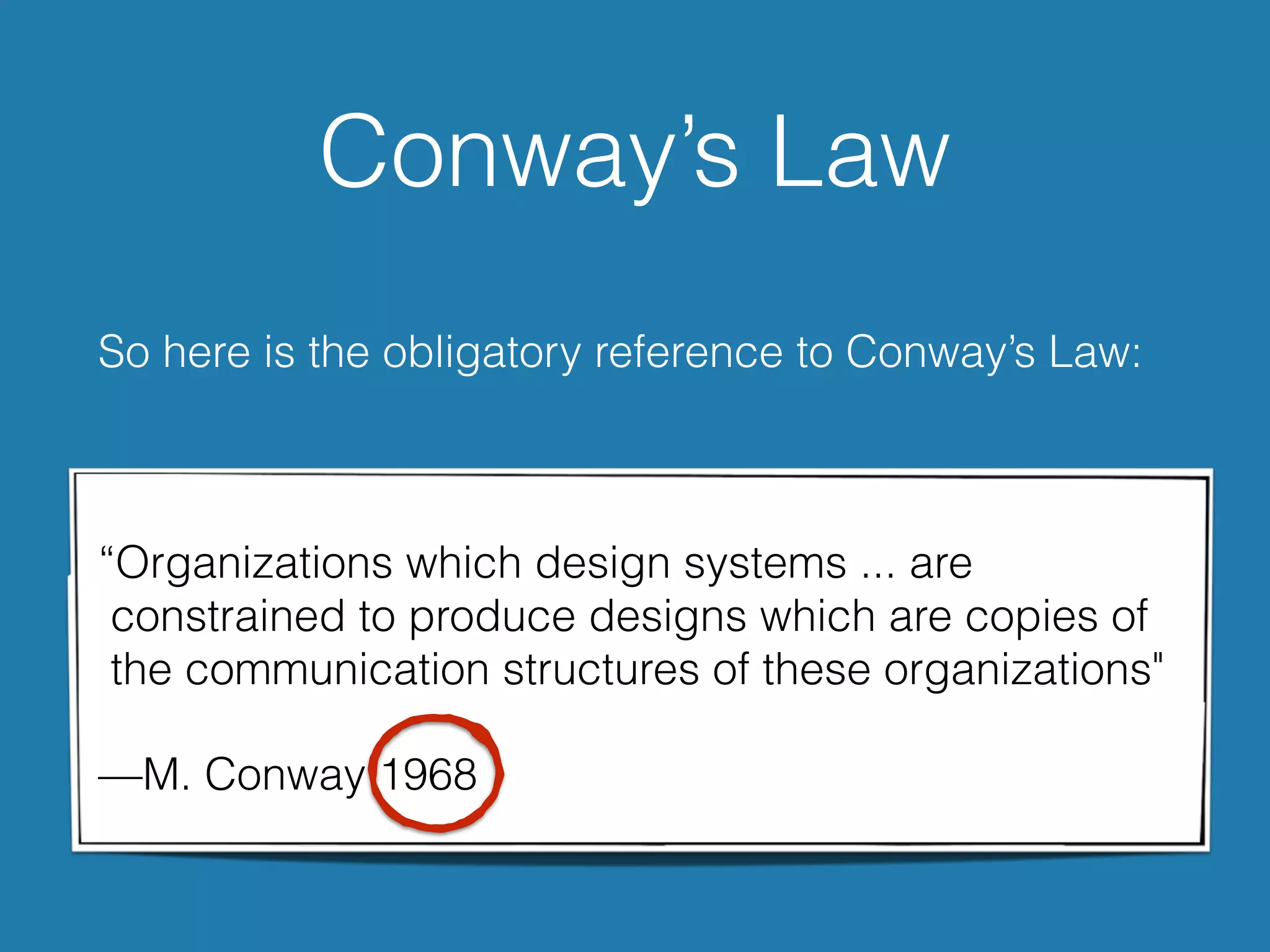 Conway’s Law
So here is the obligatory reference to Conway’s Law:
“Organizations which design systems ... are  
constrained to produce designs which are copies of  
the communication structures of these organizations"
—M. Conway 1968
 