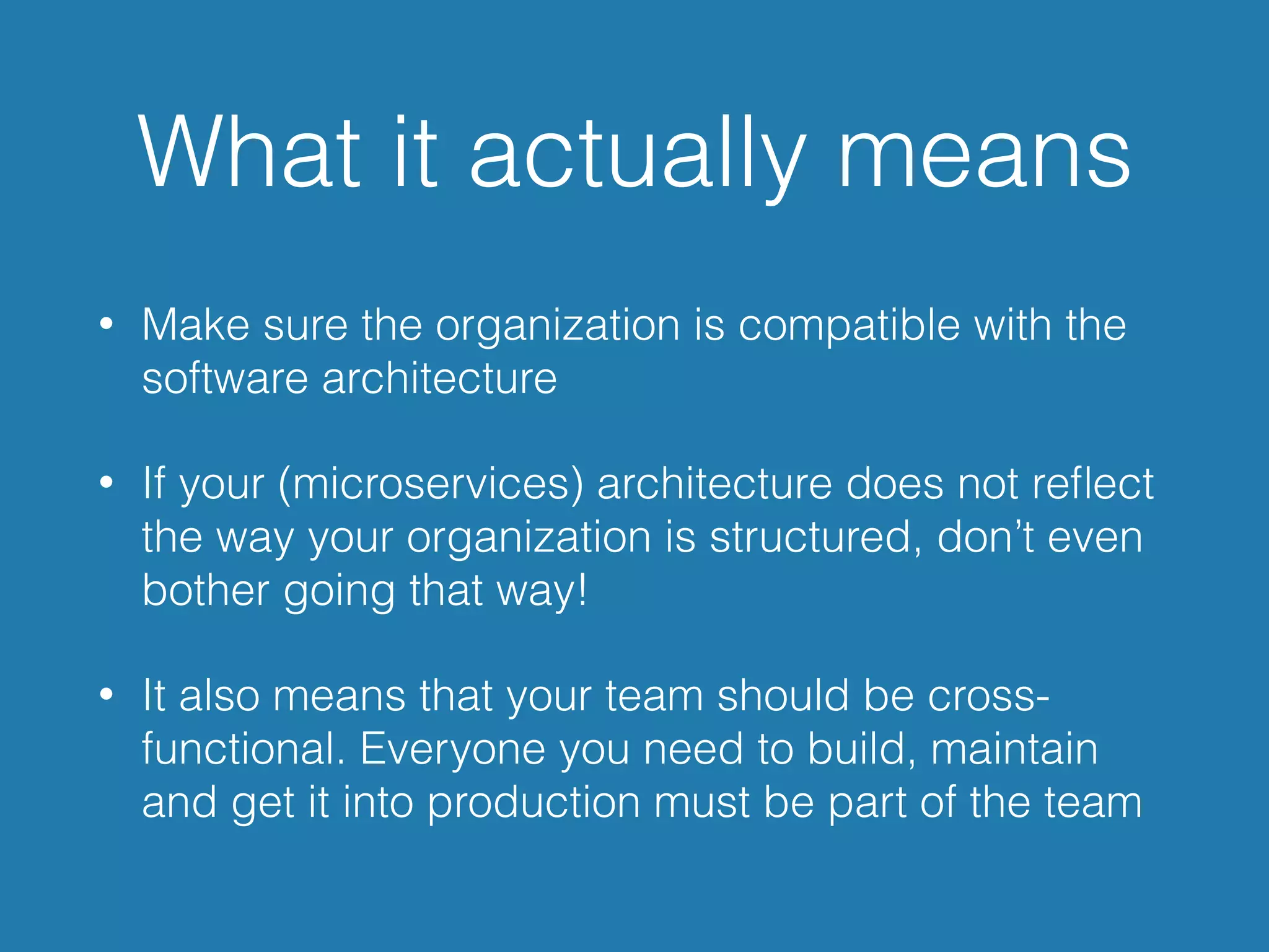 What it actually means
• Make sure the organization is compatible with the
software architecture
• If your (microservices) architecture does not reﬂect
the way your organization is structured, don’t even
bother going that way!
• It also means that your team should be cross-
functional. Everyone you need to build, maintain
and get it into production must be part of the team
 