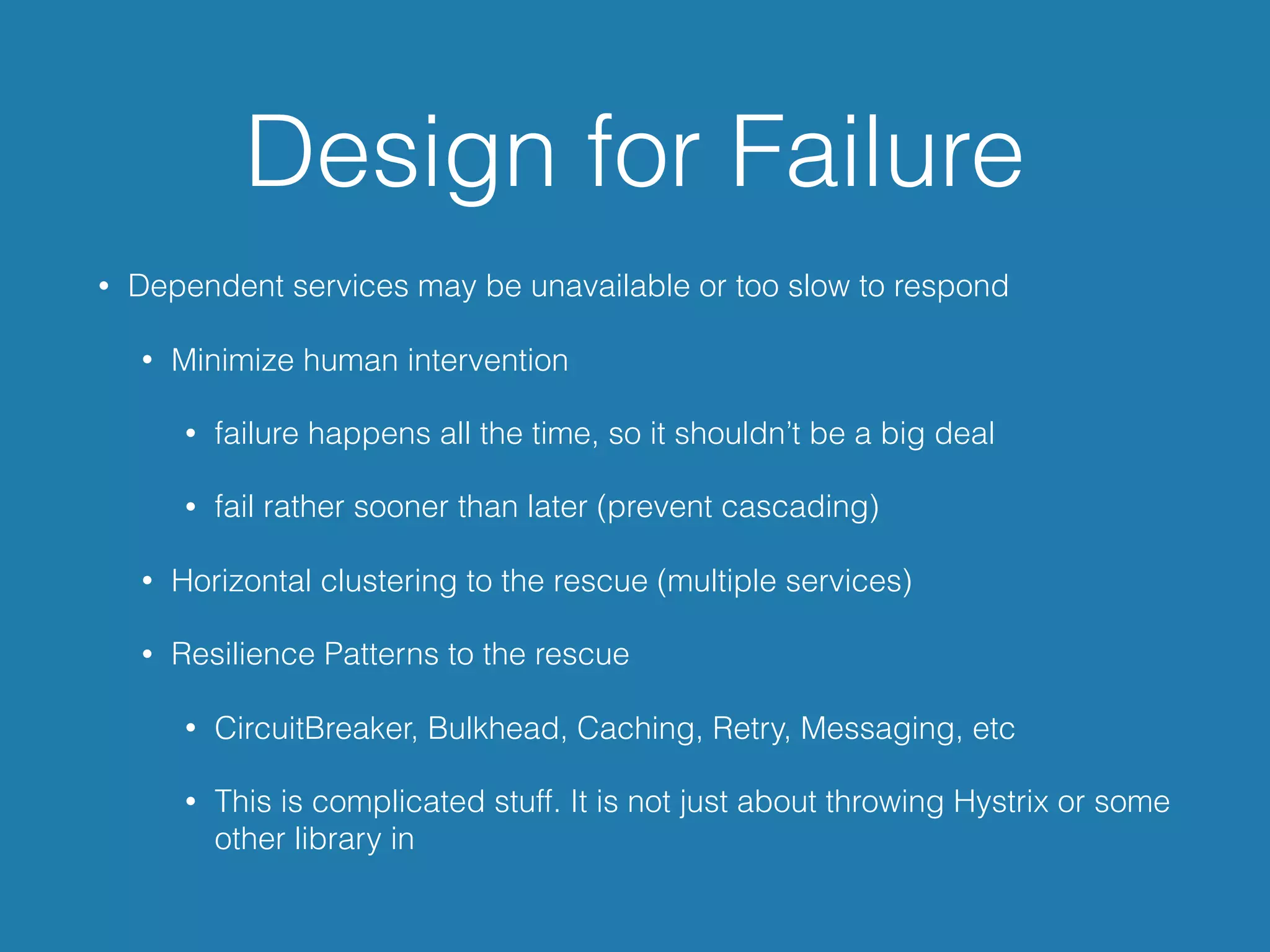 Design for Failure
• Dependent services may be unavailable or too slow to respond
• Minimize human intervention
• failure happens all the time, so it shouldn’t be a big deal
• fail rather sooner than later (prevent cascading)
• Horizontal clustering to the rescue (multiple services)
• Resilience Patterns to the rescue
• CircuitBreaker, Bulkhead, Caching, Retry, Messaging, etc
• This is complicated stuff. It is not just about throwing Hystrix or some
other library in
 