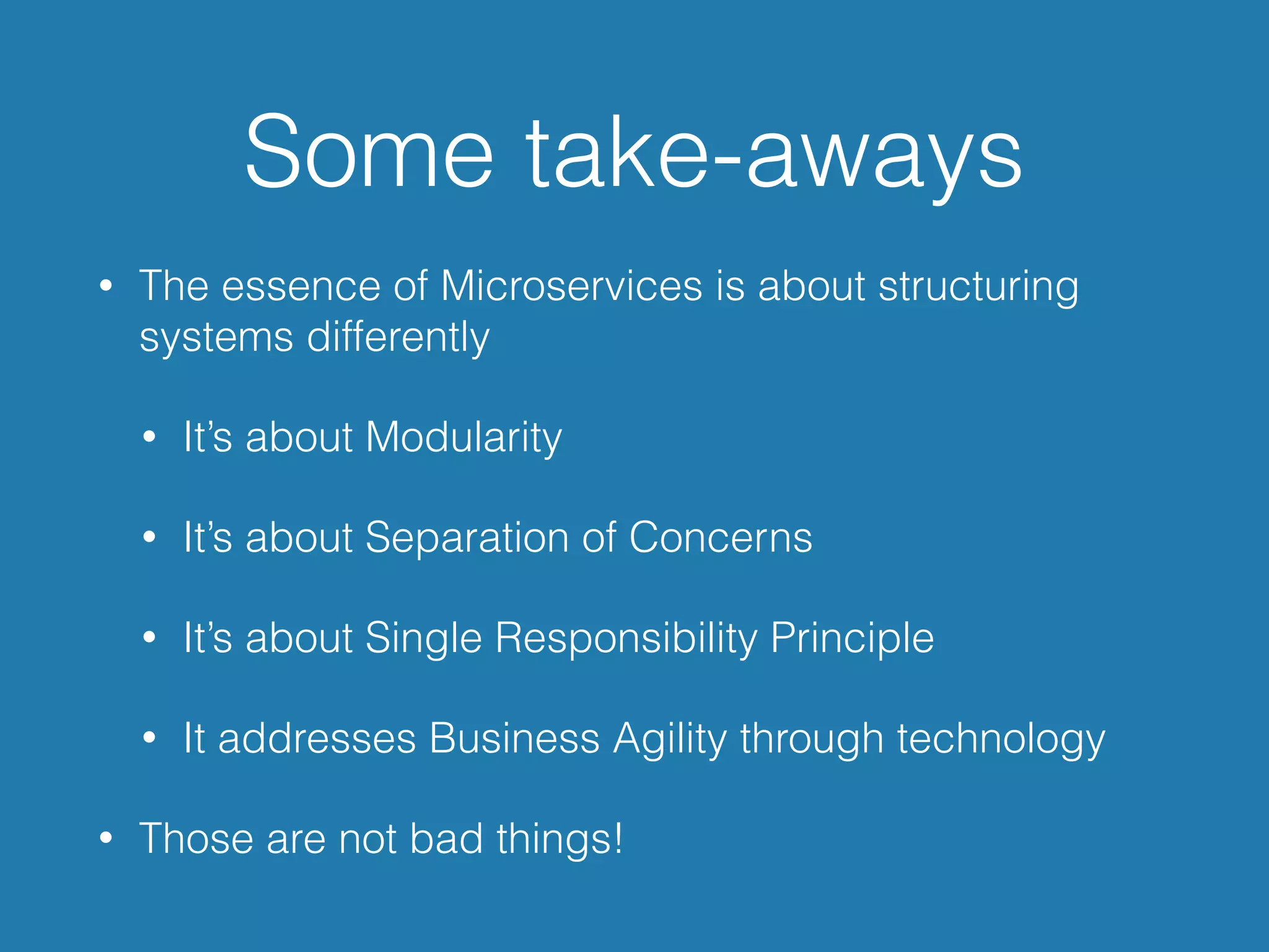 Some take-aways
• The essence of Microservices is about structuring
systems differently
• It’s about Modularity
• It’s about Separation of Concerns
• It’s about Single Responsibility Principle
• It addresses Business Agility through technology
• Those are not bad things!
 