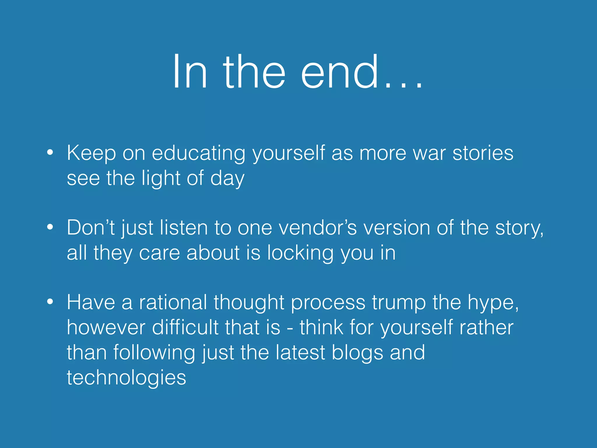 In the end…
• Keep on educating yourself as more war stories
see the light of day
• Don’t just listen to one vendor’s version of the story,
all they care about is locking you in
• Have a rational thought process trump the hype,
however difﬁcult that is - think for yourself rather
than following just the latest blogs and
technologies
 