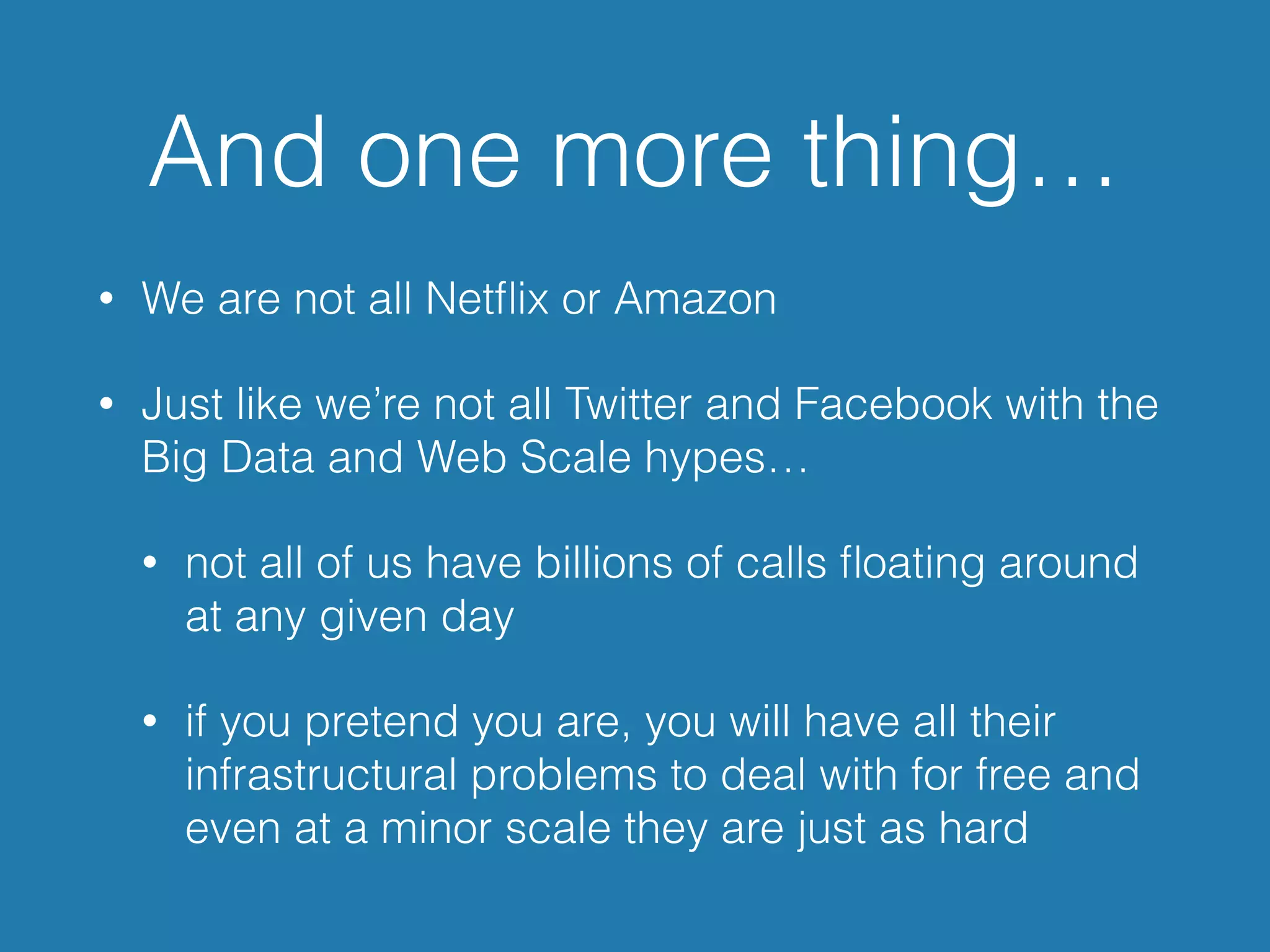 And one more thing…
• We are not all Netﬂix or Amazon
• Just like we’re not all Twitter and Facebook with the
Big Data and Web Scale hypes…
• not all of us have billions of calls ﬂoating around
at any given day
• if you pretend you are, you will have all their
infrastructural problems to deal with for free and
even at a minor scale they are just as hard
 