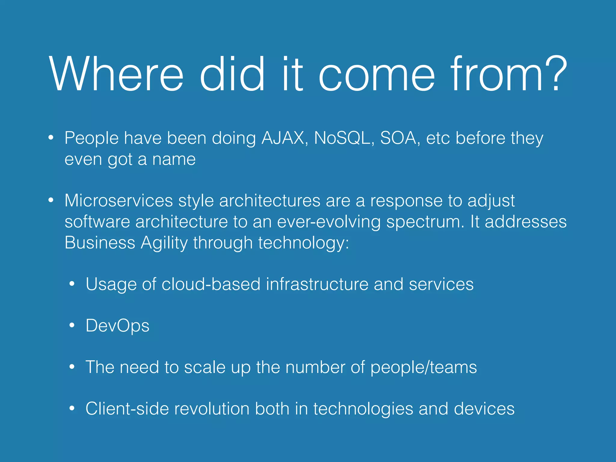 Where did it come from?
• People have been doing AJAX, NoSQL, SOA, etc before they
even got a name
• Microservices style architectures are a response to adjust
software architecture to an ever-evolving spectrum. It addresses
Business Agility through technology:
• Usage of cloud-based infrastructure and services
• DevOps
• The need to scale up the number of people/teams
• Client-side revolution both in technologies and devices
 