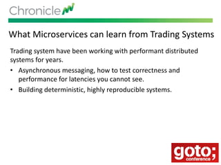 What Microservices can learn from Trading Systems
Trading system have been working with performant distributed
systems for years.
• Asynchronous messaging, how to test correctness and
performance for latencies you cannot see.
• Building deterministic, highly reproducible systems.
 
