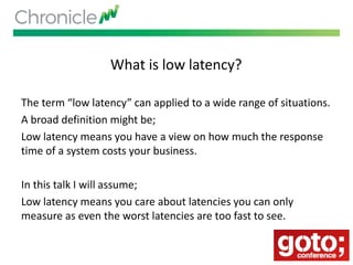 What is low latency?
The term “low latency” can applied to a wide range of situations.
A broad definition might be;
Low latency means you have a view on how much the response
time of a system costs your business.
In this talk I will assume;
Low latency means you care about latencies you can only
measure as even the worst latencies are too fast to see.
 