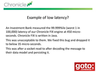 Example of low latency?
An Investment Bank measured the 99.999%ile (worst 1 in
100,000) latency of our Chronicle FIX engine at 450 micro-
seconds. Chronicle FIX is written in Java.
This was unacceptable to them. We fixed this bug and dropped it
to below 35 micro-seconds.
This was after a socket read to after decoding the message to
their data model and persisting it.
 