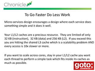 To Go Faster Do Less Work
Micro-services design encourages a design where each service does
something simple and it does it well.
Your L1/L2 caches are a precious resource. They are limited of only
32 KB (instruction), 32 KB (data) and 256 KB (L2). If you exceed this
you are hitting the shared L3 cache which is a scalability problem AND
every access is 10x slower or more.
If you want to scale across cores, stay in your L1/L2 cache you want
each thread to perform a simple task which fits inside its caches as
much as possible.
 