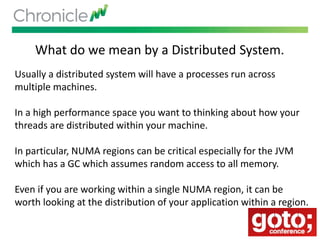 What do we mean by a Distributed System.
Usually a distributed system will have a processes run across
multiple machines.
In a high performance space you want to thinking about how your
threads are distributed within your machine.
In particular, NUMA regions can be critical especially for the JVM
which has a GC which assumes random access to all memory.
Even if you are working within a single NUMA region, it can be
worth looking at the distribution of your application within a region.
 