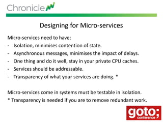 Designing for Micro-services
Micro-services need to have;
- Isolation, minimises contention of state.
- Asynchronous messages, minimises the impact of delays.
- One thing and do it well, stay in your private CPU caches.
- Services should be addressable.
- Transparency of what your services are doing. *
Micro-services come in systems must be testable in isolation.
* Transparency is needed if you are to remove redundant work.
 