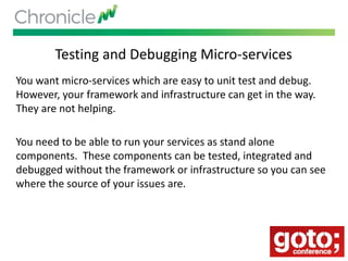 Testing and Debugging Micro-services
You want micro-services which are easy to unit test and debug.
However, your framework and infrastructure can get in the way.
They are not helping.
You need to be able to run your services as stand alone
components. These components can be tested, integrated and
debugged without the framework or infrastructure so you can see
where the source of your issues are.
 