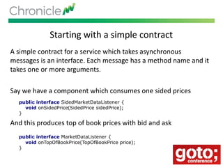 Starting with a simple contract
A simple contract for a service which takes asynchronous
messages is an interface. Each message has a method name and it
takes one or more arguments.
Say we have a component which consumes one sided prices
And this produces top of book prices with bid and ask
public interface SidedMarketDataListener {
void onSidedPrice(SidedPrice sidedPrice);
}
public interface MarketDataListener {
void onTopOfBookPrice(TopOfBookPrice price);
}
 