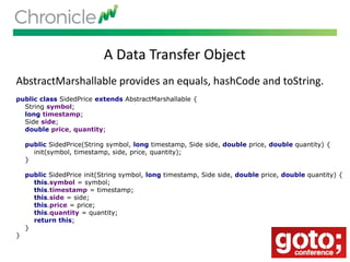 A Data Transfer Object
AbstractMarshallable provides an equals, hashCode and toString.
public class SidedPrice extends AbstractMarshallable {
String symbol;
long timestamp;
Side side;
double price, quantity;
public SidedPrice(String symbol, long timestamp, Side side, double price, double quantity) {
init(symbol, timestamp, side, price, quantity);
}
public SidedPrice init(String symbol, long timestamp, Side side, double price, double quantity) {
this.symbol = symbol;
this.timestamp = timestamp;
this.side = side;
this.price = price;
this.quantity = quantity;
return this;
}
}
 