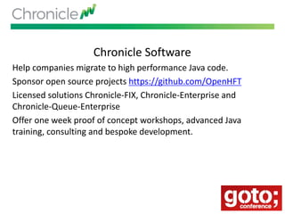 Chronicle Software
Help companies migrate to high performance Java code.
Sponsor open source projects https://github.com/OpenHFT
Licensed solutions Chronicle-FIX, Chronicle-Enterprise and
Chronicle-Queue-Enterprise
Offer one week proof of concept workshops, advanced Java
training, consulting and bespoke development.
 