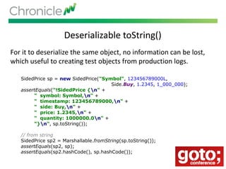 Deserializable toString()
For it to deserialize the same object, no information can be lost,
which useful to creating test objects from production logs.
SidedPrice sp = new SidedPrice("Symbol", 123456789000L,
Side.Buy, 1.2345, 1_000_000);
assertEquals("!SidedPrice {n" +
" symbol: Symbol,n" +
" timestamp: 123456789000,n" +
" side: Buy,n" +
" price: 1.2345,n" +
" quantity: 1000000.0n" +
"}n", sp.toString());
// from string
SidedPrice sp2 = Marshallable.fromString(sp.toString());
assertEquals(sp2, sp);
assertEquals(sp2.hashCode(), sp.hashCode());
 