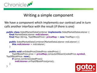 Writing a simple component
We have a component which implements our contract and in turn
calls another interface with the result (if there is one)
public class SidedMarketDataCombiner implements SidedMarketDataListener {
final MarketDataListener mdListener;
final Map<String, TopOfBookPrice> priceMap = new TreeMap<>();
public SidedMarketDataCombiner(MarketDataListener mdListener) {
this.mdListener = mdListener;
}
public void onSidedPrice(SidedPrice sidedPrice) {
TopOfBookPrice price = priceMap.computeIfAbsent(sidedPrice.symbol,
TopOfBookPrice::new);
if (price.combine(sidedPrice))
mdListener.onTopOfBookPrice(price);
}
}
 