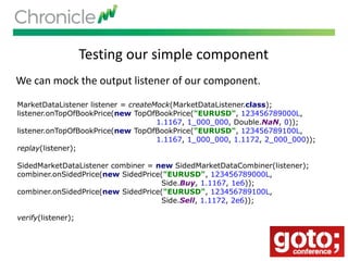 Testing our simple component
We can mock the output listener of our component.
MarketDataListener listener = createMock(MarketDataListener.class);
listener.onTopOfBookPrice(new TopOfBookPrice("EURUSD", 123456789000L,
1.1167, 1_000_000, Double.NaN, 0));
listener.onTopOfBookPrice(new TopOfBookPrice("EURUSD", 123456789100L,
1.1167, 1_000_000, 1.1172, 2_000_000));
replay(listener);
SidedMarketDataListener combiner = new SidedMarketDataCombiner(listener);
combiner.onSidedPrice(new SidedPrice("EURUSD", 123456789000L,
Side.Buy, 1.1167, 1e6));
combiner.onSidedPrice(new SidedPrice("EURUSD", 123456789100L,
Side.Sell, 1.1172, 2e6));
verify(listener);
 