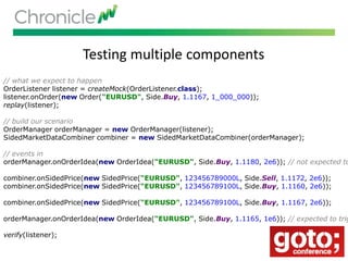 Testing multiple components
We can mock the output listener of our component.// what we expect to happen
OrderListener listener = createMock(OrderListener.class);
listener.onOrder(new Order("EURUSD", Side.Buy, 1.1167, 1_000_000));
replay(listener);
// build our scenario
OrderManager orderManager = new OrderManager(listener);
SidedMarketDataCombiner combiner = new SidedMarketDataCombiner(orderManager);
// events in
orderManager.onOrderIdea(new OrderIdea("EURUSD", Side.Buy, 1.1180, 2e6)); // not expected to
combiner.onSidedPrice(new SidedPrice("EURUSD", 123456789000L, Side.Sell, 1.1172, 2e6));
combiner.onSidedPrice(new SidedPrice("EURUSD", 123456789100L, Side.Buy, 1.1160, 2e6));
combiner.onSidedPrice(new SidedPrice("EURUSD", 123456789100L, Side.Buy, 1.1167, 2e6));
orderManager.onOrderIdea(new OrderIdea("EURUSD", Side.Buy, 1.1165, 1e6)); // expected to trig
verify(listener);
 