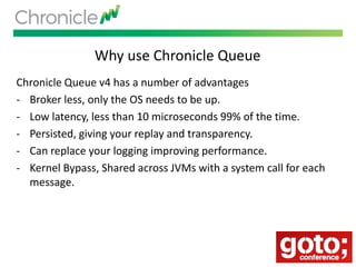 Why use Chronicle Queue
Chronicle Queue v4 has a number of advantages
- Broker less, only the OS needs to be up.
- Low latency, less than 10 microseconds 99% of the time.
- Persisted, giving your replay and transparency.
- Can replace your logging improving performance.
- Kernel Bypass, Shared across JVMs with a system call for each
message.
 