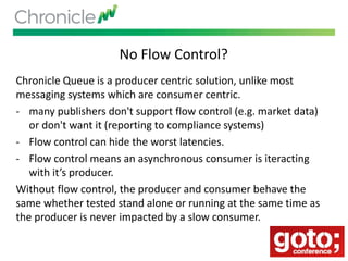 No Flow Control?
Chronicle Queue is a producer centric solution, unlike most
messaging systems which are consumer centric.
- many publishers don't support flow control (e.g. market data)
or don't want it (reporting to compliance systems)
- Flow control can hide the worst latencies.
- Flow control means an asynchronous consumer is iteracting
with it’s producer.
Without flow control, the producer and consumer behave the
same whether tested stand alone or running at the same time as
the producer is never impacted by a slow consumer.
 