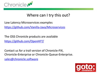 Where can I try this out?
Low Latency Microservices examples
https://github.com/Vanilla-Java/Microservices
The OSS Chronicle products are available
https://github.com/OpenHFT/
Contact us for a trail version of Chronicle-FIX,
Chronicle-Enterprise or Chronicle-Queue-Enterprise.
sales@chronicle.software
 
