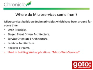 Where do Microservices come from?
Microservices builds on design principles which have been around for
some time.
• UNIX Principle.
• Staged Event Driven Architecture.
• Service Orientated Architecture.
• Lambda Architecture.
• Reactive Streams.
• Used in building Web applications. “Micro-Web-Services”
 