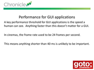 Performance for GUI applications
A key performance threshold for GUI applications is the speed a
human can see. Anything faster than this doesn’t matter for a GUI.
In cinemas, the frame rate used to be 24 frames per second.
This means anything shorter than 40 ms is unlikely to be important.
 