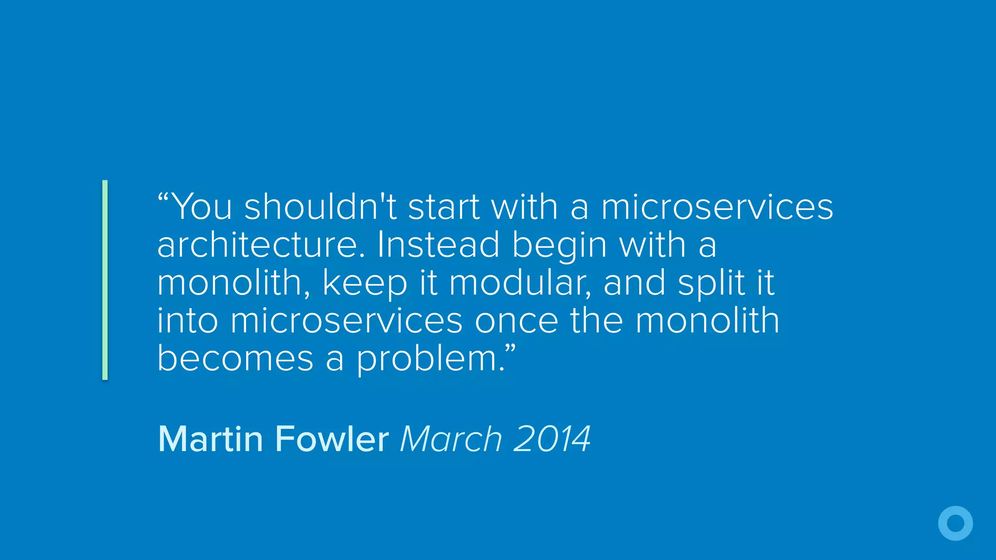 “You shouldn't start with a microservices
architecture. Instead begin with a
monolith, keep it modular, and split it
into microservices once the monolith
becomes a problem.”
Martin Fowler March 2014
 
