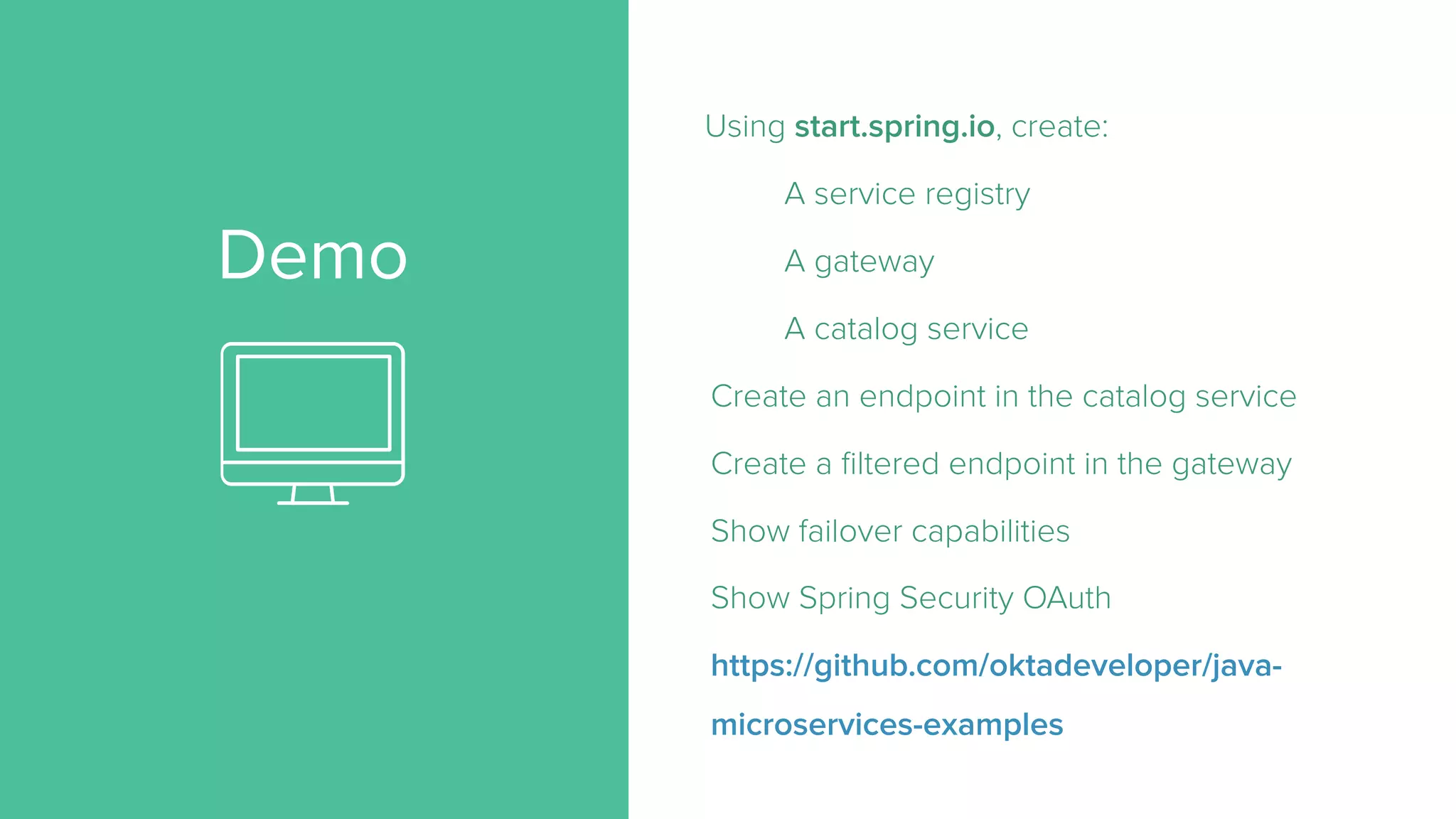 Demo
Using start.spring.io, create:
A service registry
A gateway
A catalog service
Create an endpoint in the catalog service
Create a filtered endpoint in the gateway
Show failover capabilities
Show Spring Security OAuth
https://github.com/oktadeveloper/java-
microservices-examples
 