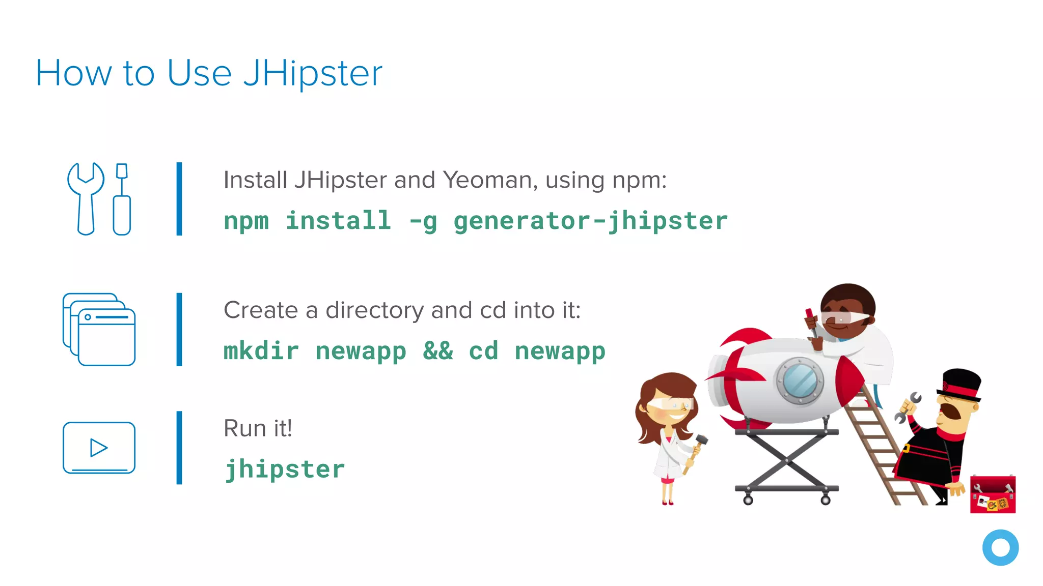 How to Use JHipster
Install JHipster and Yeoman, using npm:
npm install -g generator-jhipster
Create a directory and cd into it:
mkdir newapp && cd newapp
Run it!
jhipster
 