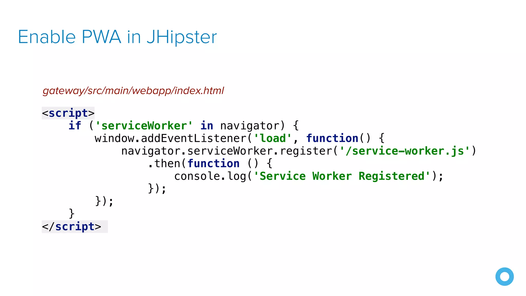 Enable PWA in JHipster
<script>
if ('serviceWorker' in navigator) {
window.addEventListener('load', function() {
navigator.serviceWorker.register('/service-worker.js')
.then(function () {
console.log('Service Worker Registered');
});
});
}
</script>
gateway/src/main/webapp/index.html
 