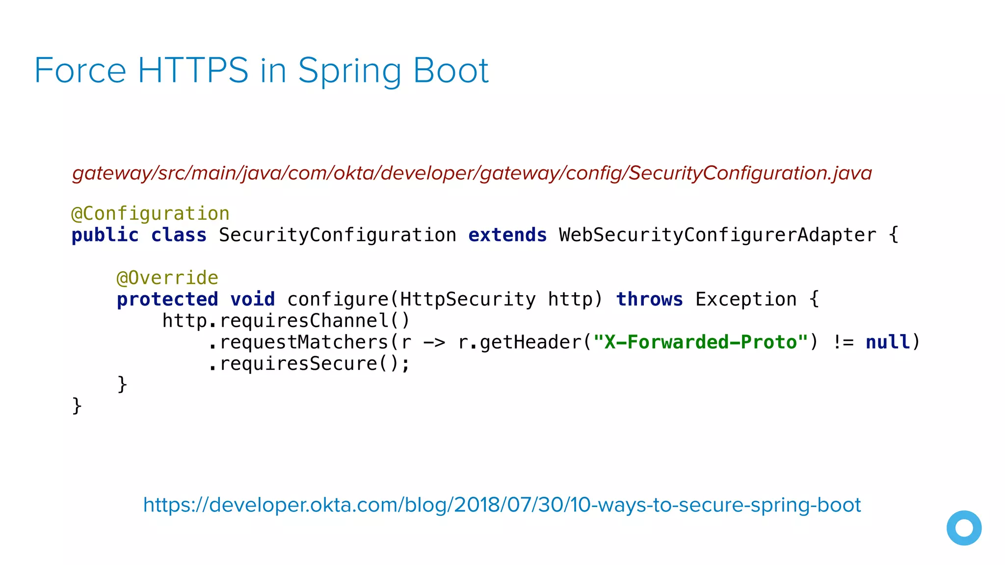 Force HTTPS in Spring Boot
gateway/src/main/java/com/okta/developer/gateway/config/SecurityConfiguration.java
@Configuration
public class SecurityConfiguration extends WebSecurityConfigurerAdapter {
@Override
protected void configure(HttpSecurity http) throws Exception {
http.requiresChannel()
.requestMatchers(r -> r.getHeader("X-Forwarded-Proto") != null)
.requiresSecure();
}
}
https://developer.okta.com/blog/2018/07/30/10-ways-to-secure-spring-boot
 