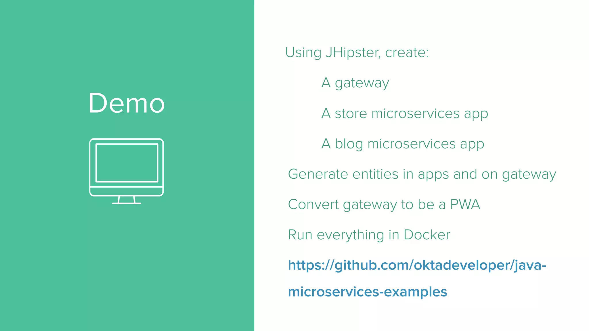 Demo
Using JHipster, create:
A gateway
A store microservices app
A blog microservices app
Generate entities in apps and on gateway
Convert gateway to be a PWA
Run everything in Docker
https://github.com/oktadeveloper/java-
microservices-examples
 