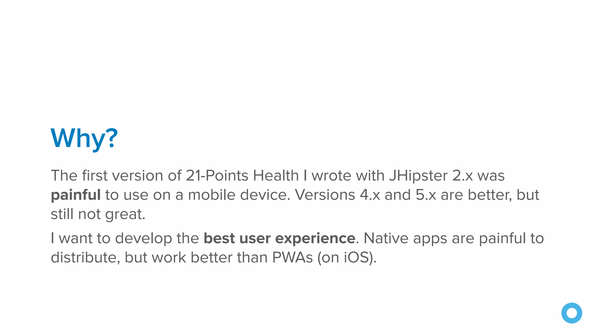 Why?
The first version of 21-Points Health I wrote with JHipster 2.x was
painful to use on a mobile device. Versions 4.x and 5.x are better, but
still not great.
I want to develop the best user experience. Native apps are painful to
distribute, but work better than PWAs (on iOS).
 