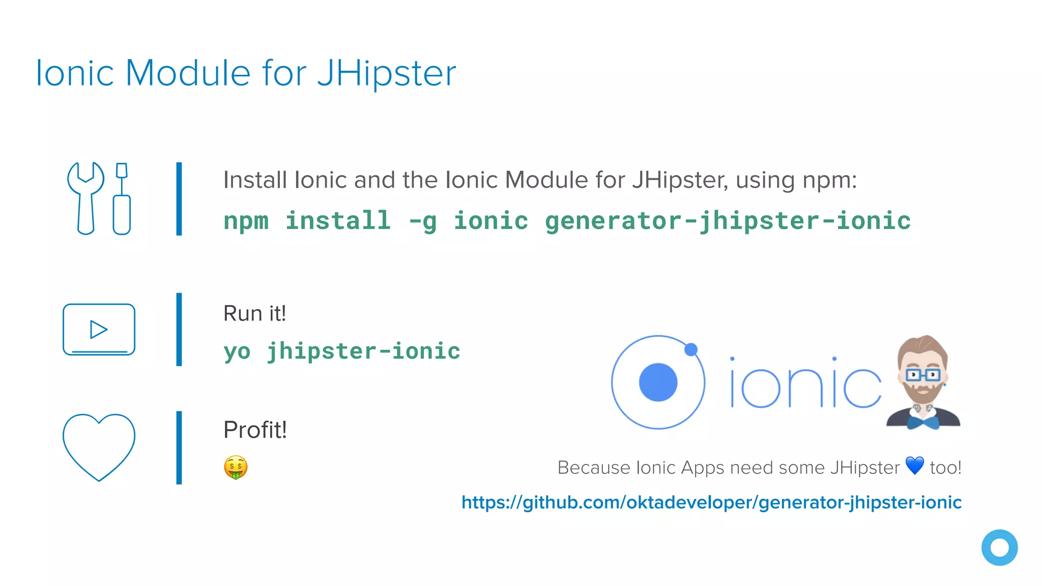 Run it!
yo jhipster-ionic
Ionic Module for JHipster
Because Ionic Apps need some JHipster 💙 too!
https://github.com/oktadeveloper/generator-jhipster-ionic
Install Ionic and the Ionic Module for JHipster, using npm:
npm install -g ionic generator-jhipster-ionic
Profit!
🤑
 